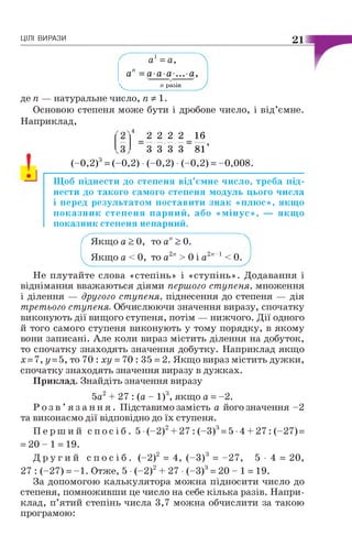 ЦІЛІ ВИРАЗИ 21
а1= а,
ап =а-а-а-...а,
 __________ п разів
де п — натуральне число, пФ 1.
Основою степеня може бути і дробове число, і від’ємне.
Наприклад,
4
2 2 2 2 16
З З 3 3 _ 81’
(-0,2)3= (-0,2) •(-0,2) •(-0,2) = -0,008.
Щоб піднести до степеня від’ємне число, треба під­
нести до такого самого степеня модуль цього числа
і перед результатом поставити знак «плюс», якщо
показник степеня парний, або «мінус», — якщ о
показник степеня непарний.
Г Якщо а > 0, то ап> 0.
і Якщо а < 0, то а2п > 0 і а2"-1 < 0.
Не плутайте слова «степінь» і «ступінь». Додавання і
віднімання вважаються діями першого ступеня, множення
і ділення — другого ступеня, піднесення до степеня — дія
третього ступеня. Обчислюючи значення виразу, спочатку
виконують дії вищого ступеня, потім — нижчого. Дії одного
й того самого ступеня виконують у тому порядку, в якому
вони записані. Але коли вираз містить ділення на добуток,
то спочатку знаходять значення добутку. Наприклад якщо
х =7, у =5, то 70 : ху = 70 : 35 = 2. Якщо вираз містить дужки,
спочатку знаходять значення виразу в дужках.
Приклад. Знайдіть значення виразу
5а2+ 27 : (а - І)3, якщо а = -2.
Р о з в ’ я з а н н я . Підставимо замість а його значення -2
та виконаємо дії відповідно до їх ступеня.
П е р ш и й с п о с і б . 5 •(-2)2+ 27 : (-З)3= 5 •4 + 27 : (-27) =
= 2 0 - 1 = 19.
Д р у г и й с п о с і б . (-2)2 = 4, (—З)3 = -27, 5 • 4 = 20,
27 : (-27) = -1 . Отже, 5 •(-2)2+ 27 •(-З)3= 20 - 1 = 19.
За допомогою калькулятора можна підносити число до
степеня, помноживши це число на себе кілька разів. Напри­
клад, п’ятий степінь числа 3,7 можна обчислити за такою
програмою:
 