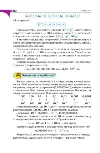 або коротше:
( м ) © © © © ©
Калькулятори, які мають клавіші ® і (]/') , дають змогу
спростити обчислення — 20-й степінь числа 1,2 можна об­
числювати за такою програмою: 1,2 ® © 20 © .
У математиці, фізиці, астрономії, біології та інших науках
часто використовуються степені числа 10 для запису чисел у
стандартному вигляді.
Будь-яке число А, більше за 10, можна записати у вигляді
А = а - 1 0 " , д е 1 < а < 1 0 і я — натуральне число. Такий запис
числа А називається стандартним, а показник п називають
порядком числа А.
Наприклад, в астрономії за одиницю довжини приймається
1 парсек (скорочено — пк).
1 пк ~ 308 0 00 0 00 0 00 0 0 км = 3,08 • 1013км.
Хочете знати ще більше? ]
Ви вже знаєте, як записувати в стандартному вигляді великі
числа. Щоб записати в стандартному вигляді малі додатні числа,
наприклад, швидкість руху равлика (0,000003 м/с), використовують
степені числа 10 із цілими від’ємними показниками. Покажемо, як
слід розуміти степені числа 10 із цілим показником:
1000 100 10 1 0,1 0,01 0,001 0,0001
103 102 10і 10° 10 1 10 2 10 3 10 4.
А взагалі вважають, що 10 ", де я — число натуральне, позначає
десятковий дріб 0,0000...01 з п десятковими знаками.
Наприклад, 10 5= 0,00001, 10 10= 0,0000000001.
Використовуючи степені числа 10 із цілим показником, у
стандартному вигляді можна записати будь-яке число:
А = а ■10", де 1 < а < 10 і п — ціле число.
Швидкість руху равлика в стандартному вигляді записують так:
0,000003 м/с = 3 10 6м/с.
Якщо числоА велике, його порядок — додатне число, а якщо до­
датне число А дуже мале, то його порядок — від’ємне число.
С
 