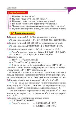 ЦІЛІ ВИРАЗИ 23
Го
і 1. Що таке степінь числа?
2. Що таке квадрат числа, куб числа?
] 3. Що таке основа степеня, показник степеня?
і 4. Як інакше називають другий і третій степені?
2 5. Чи одне й те саме означають слова степінь і ступінь?
! 6. Що таке стандартний вигляд числа? А порядок числа?
Виконаємо разом! j
1. Запишіть число 6,7 • 108без показника степеня.
✓ Р о з в ’я з а н н я . 6,7 • 108= 6,7 • 100000000 = 670000 000.
2. Запишіть число 2 000 000 000 в стандартному вигляді.
✓ Р о з в ’я з а н н я . 2000000000 = 2-1000000000 = 2-Ю9.
3. Знайдіть значення виразу: Зх2- 2х3, якщо х = -0,2.
✓ Р о з в ’я з а н н я . Якщо х = -0,2, то 3 •(-0,2)2- 2 •(-0,2)3=
= 3 •0,04 - 2 •(-0,008) = 0,12 + 0,016 = 0,136.
4. Доведіть, що:
а) 11111+ I I 111ділиться на 2;
б) 1010+ 1020+ ІО30ділиться на 3.
✓ Д о в е д е н н я , а) Останні цифри чисел 11111 і I I 111 —
одиниці, а тому остання цифра суми цих чисел — двійка.
Отже, число 11111 + I I 111ділиться на 2.
б) Кожний із доданків — це число, яке можна записати у
вигляді одиниці з наступними нулями. Сума цифр трьох та­
ких чисел дорівнює трьом, тому саме число ділиться на три.
5. Скільки коренів має рівняння х5= 0; х5= 1; х4= 1?
✓ Р о з в ’я з а н н я . Рівняння х5= 0 має тільки один корінь:
х = 0, оскільки О5= 0 •0 •0 •0 •0 = 0, і не існує такого числа х,
відмінного від 0, щоб виконувалась рівність ххххх = 0.
Так само можна переконатися, що рівняння х5 = 1 має
тільки один корінь х = 1, а рівняння х4=1 має два корені:
х = 1 і х = -1.
6. Запишіть у стандартному вигляді число:
а) 0,00000005; б) 0,00123.
✓ Р о з в ’я з а н н я . а) 0,00000005 = 5 • 10 8;
6)0,00123 = 1,23 - 10 3.
^ Перевірте себе
 