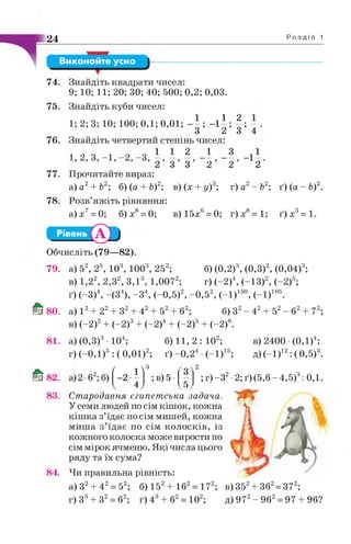 24 Р о з д і л 1
Виконайте усно
74. Знайдіть квадрати чисел:
9; 10; 11; 20; ЗО; 40; 500; 0,2; 0,03.
75. Знайдіть куби чисел:
1; 2; 3; 10; 100; 0,1; 0,01; - і | ; | ; .
76. Знайдіть четвертий степінь чисел:
77. Прочитайте вираз:
а) а2+ Ь2; б) (а + Ь)2; в) (х + у)3; г) а2- Ь2; ґ) (а - Ь)2.
78. Розв’яжіть рівняння:
а )х 7= 0; б)х8= 0; в)15х6= 0; г)х8= 1; ґ ) х 3= 1.
Обчисліть (79—82).
79. а) 52, 25, 103, 1003, 252; б) (0,2)3, (0,3)2, (0,04)3;
в) 1,22, 2,32, З ,І3, 1,0072; г) (-2)4, (-13)2, (-2)5;
ґ) (-3)4, -(З 4), -З 4, (-0 ,5)2, -0 ,5 2, (-1)150, (-1)105.
80. а) І 2+ 22+ З2+ 42+ 52+ б2; б) З2- 42+ 52- б2+ 72;
в) (-2)2+ (-2)3+ (-2)4+ (-2)5+ (-2)6.
84.
а) (0,3)3• 104;
г) (-0,1)5 : ( 0,01)2;
( ї ї
3
з Л
-2-
4
; в) 5 •
. 5 ,
б) 11, 2 : 102;
ґ) -0 ,2 4 •(-1)15;
2
в) 2400 (0,1)4;
д)(-1 )12:(0,5)3.
; г) -З 2•2; ґ) (5,6 - 4,5)3:
Стародавня єгипетська задача.
У семи людей по сім кішок, кожна
кіш ка з’їдає по сім мишей, кожна
миша з’їдає по сім колосків, із
кожного колоска може вирости по
сім мірок ячменю. Які числа цього
ряду та їх сума?
Чи правильна рівність:
а) З2+ 42= 52; б) 152+ 162= 172; в)352
г) З3+ З2= б2; ґ) 4 б2= 102; д) 972- 962= 97
0,1.
362= 372;
96?
 
