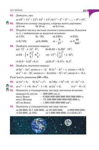 ЦІЛІ ВИРАЗИ 25
85. Доведіть, що:
9 = 45 .
86
а) 102+ I I 2+ 122= ІЗ 2+ 142; б) І 3+ 23+
Обчисліть площу квадрата, сторона якого дорівнює:
а) 3 см; б) 10 м; в) 8,5 км.
87. Подайте число у вигляді степеня з показником, більшим
за 1, і найменшою за модулем основою:
а) 125; б )-32; в) 2401;
27 ’
88. Знайдіть значення виразу:
ґ) 0,729; д) 0,4096; е)
г) 243;
є) 2—
625
а) (~7)2- (-1)9 •З4; б) (0,02
в) 63 -
2
4- •6 г)(-1)
0,28)'
/  6
• 105;
(-3)5;
0,42) - 0,52.ґ ) (5,6 - 4,5) : 0,1; д)(0,3"
89. Знайдіть значення виразу:
а) За4- 2а2, якщо а =-3; б) 5с3- 2с2+ с, якщо с =0,5;
в) я3+ (п - З)2, якщо п =-2;г) (2т - І)2: т4, якщо т =-0,1.
Розв’яжіть рівняння (90—91).
90. а) 5х4= 5; б)4х2= х2; в) 16(х + 5)2= 0; г ) - 2 х 3= 2.
91. а )х 3+ 1=0; б)х6- 1 = 0; в)2х7= 2; г) х 3- 6 = 2.
92. Запишіть у стандартному вигляді значення величин:
швидкість світла — 300 000 км/с;
маса Землі
маса Місяця
об’єм Землі
— б 000 000 000 000 000 000 000 т;
— 73 500 000 000 000 000 000 т;
— 1 083 000 000 000 км3.
93. Запишіть у стандартному вигляді числа:
а) 20 000; б) 7 530 000; в) 10 500 000; г) 909 900 000;
ґ) 33 000; д) 105; е) 1 000 000 000; є) 12345,67.
 