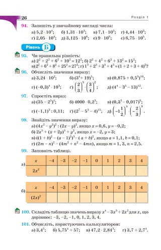 94. Запишіть у звичайному вигляді числа:
а) 5,2 • 104; б) 1,31 • 103; в ) 7 , 1 1 0 5; г) 4,44 • 102;
ґ) 2,05 • 104; д) 3,125 Ю 6; е) 9 • 109; є) 6,75 Ю 5.
98.
ш 95. Чи правильна рівність:
а) 22+ 22+ б2+ 102= 122; б) 22+ 42
в) 22+ б2+ 82+ 252= 272; г) 13+ 23+ <
& 96. Обчисліть значення виразу:
а) 3,24 • 102; б) (34+ 19)5;
2
.3
97. Спростіть вираз:
а) (35 - 25)4; б) 4000 •0,23
б2+ 132= 152;
+ 43= (1 + 2 + 3 + 4)2?
г) (-0,3)4 • 10 , ґ)
/ о  3 / з  2
 4 /
г) (-1,1) : 0,11; ґ) (2 - 5 - 4 ) 15.
в) (0,875 + 0 ,53)10;
д) (44- З5- ІЗ)12.
в) (0,33- 0,017)6;
д) ( I і ]
5
' 2 "
V 2 У V 3 У
Знайдіть значення виразу:
а) (4х2- у2)2 : (2х - у)2, якщо х = 0,6, у =-0,2;
б) 2х5+ (х + 2у)3+ у2, якщо х = -2 , у = 3;
в) ((1 + Ь)2- (а - І)2)3- ( а + Ь)2, якщо а = 1,1, Ь=0,1;
г) (2т - гі)2- (4 т 2+ п2- Атп), якщо т = 1, 3, п = 2,5.
99. Заповніть таблиці.
а)
X -4 -3 -2 -1 0 1 2 3 4
2х2
б)
X -4 -3 -2 -1 0 1 2 3 4
(2х)2
100. Складіть таблицю значень виразу х4- Зх3+ 2х2для х, що
дорівнює: -3 , -2 , -1 , 0, 1, 2, 3, 4.
101. Обчисліть, користуючись калькулятором:
а) 3,45; б) 5,754+ 57; в) 47,2 •2,843; г)3,7 + 2,74.
 