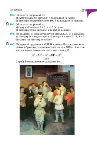 ці лі в и р а з и 27
102. Обчисліть і порівняйте:
а) суму квадратів чисел 3 і 5 та квадрат їх суми;
б) різницю квадратів чисел 10 і б та квадрат їх різниці.
103. Обчисліть і порівняйте:
а) суму кубів чисел 3 і 2 та куб їх суми;
б) різницю кубів чисел 5 і 2 та куб їх різниці.
104. На скільки: а) квадрат півсуми чисел 2, 3, 4 і 5 більший
за півсуму їх квадратів; б) куб півсуми чисел 2, 3, 4 і 5
більший за півсуму їх кубів?
105. На картині художника М. П. Богданова-Бєльського «Усна
лічба» зображено урок математики в школі XIXст. Учитель
запропонував школярам усно скоротити дріб
102 + I I 2 + 122 + ІЗ 2 + 142
365
Спробуйте виконати це завдання і ви.
 