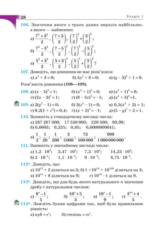 f 7 + 3l
f 7^1
2
(зЛ— + —
1 2 J U J І2)
106. Значення якого з трьох даних виразів найбільш е,
а якого — найменше:
72 + З2
а) — ^—
б)
в)
107. Доведіть, що рівняння не має розв’язків:
а) х4+ 3 = 0; б) Зх2+ 8 = 0;
Розв’яжіть рівняння (108—109).
72 - 52
f7“ 5]
2
f71
2
Г5
2 ’ 1 2 J>
UJ U J
53+ З3
f5+3l
3 3
(3)----------------- — + —
2 1 2 J U J U J
в) (у - 3) + 1 = 0.
б) (х2+ 1)2= 0;
ґ) (8 - Зг)3= -1;
б) 3(z4- 1) = 0;
г) 0,2(1 + z 3) =0,4; ґ) (х + 2)3= -1;
108. а) (х - 5) = 1;
г) (2х - З)5= 1;
109. а) 2(у2- 1) = 0;
в) (х2+ І)3= 8;
д) (х4+ 3)2=1.
в) 0,5(х3 -
Д) (5 - у)7
110. Запишіть у стандартному вигляді числа:
а) 287 287 000; 17 530 000; 220 500; 90,99;
б)0,0003; 0,235; 0,05; 0,0000000041;
1 # 3 73 999
' 20 '
2) = 1
2 = 1.
в)
2 20 200 5000 500 000 1000000 000
111. Запишіть у звичайному вигляді числа:
а) 1,2 • 103; 3,47 Ю 5;
б) 2 - Ю 4; 1,1 10 3;
112*. Доведіть, що:
7,3 - 104;
9 • 10 5;
14,23- 105;
6,75- 10Л
а) 1012+ 2 ділиться на 3; 6) 1 +10іи + 10іииділиться на 3;
в) 1015+ 8 ділиться на 9; г) ІО10-1 ділиться на 9.
113*. Доведіть, що для будь-якого натурального п значення
дробу є натуральним числом:
10 ЛІ00
а)
6"-1
б)
10"+ 5
в)
10" -1 З4"+ 4
г)
5 3 9 5
114*. Замініть букви цифрами так, щоб була правильною
рівність:
а) куб = еє; б) степінь = ееє.
 