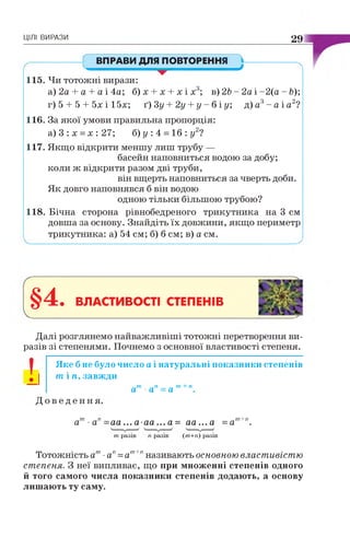 ЦІЛІ ВИРАЗИ 29
ВПРАВИ ДЛЯ ПОВТОРЕННЯ
V *
115. Чи тотожні вирази:
а)2а + а + а і 4 а ; б) х + х + х і х3; в) 2Ь - 2а і-2 (а - Ь);
г) 5 + 5 + 5х і 15х; ґ) Зу + 2у + у - б і у; д) а3- а і а2?
116. За якої умови правильна пропорція:
а ) 3 : х = х:2 7 ; б) у : 4 = 16 : у2?
117. Якщо відкрити меншу лиш трубу —
басейн наповниться водою за добу;
коли ж відкрити разом дві труби,
він вщерть наповниться за чверть доби.
Як довго наповнявся б він водою
одною тільки більшою трубою?
118. Бічна сторона рівнобедреного трикутника на 3 см
довша за основу. Знайдіть їх довжини, якщо периметр
трикутника: а) 54 см; б) б см; в) а см.
§4. ВЛАСТИВОСТІ СТЕПЕНІВ
Далі розглянемо найважливіші тотожні перетворення ви­
разів зі степенями. Почнемо з основної властивості степеня.
Яке б не було число а і натуральні показники степенів
т і ті, завжди
І І
Д о в е д е н н я
ат ап=а т+п.
ат■ап=аа... а а а ... а= аа...а =ат+п.
т разів п разів (т+п) разів
Тотожність ат■ап=ат+пназивають основною властивістю
степеня. З неї випливає, що при множенні степенів одного
й того самого числа показники степенів додають, а основу
лишають ту саму.
 