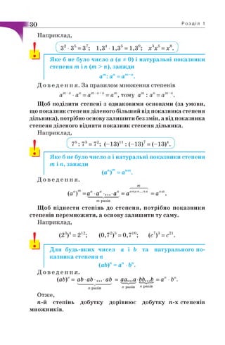 ЗО Розділі
Наприклад,
З2■З5= З7; 1,34 - 1,Зб= 1,3е; х3х5= х8.
Яке б не було число а (а -ф-0) і натуральні показники
степеня т і п (т > п), завжди
ат: ап =ат~п.
Д о в е д е н н я . За правилом множення степенів
~т -п „п „ т-п+п „т . „л „т~п
а а —а —а , тому а : а =а
Щоб поділити степені з однаковими основами (за умови,
що показник степеня діленого більший від показника степеня
дільника), потрібно основу залишити без змін, а від показника
степеня діленого відняти показник степеня дільника.
Наприклад,
• J
75: 73= 72; (-1 3 )11: (-1 3 )7= (-1 3 )4.
Яке б не було число а і натуральні показники степеня
т і п , завжди
(ап)т=апт.
Д о в е д е н н я .
(а'!) = а” -а” -...-а” = а"+'!+- +" = апт.
т разів
Щоб піднести степінь до степеня, потрібно показники
степенів перемножити, а основу залишити ту саму.
Наприклад,
(23)4= 212; (0,72)5= 0 ,7 10; (с7)3= с21.
Для будь-яких чисел а і Ь та натурального по­
казника степеня п
(аЬ)'1= а'1■Ь'
Д о в е д е н н я .
( аЬ)п= аЬ аЬ ■... • аЬ = аа...а ЬЬ...Ь = ап ■Ьп.
' " разів " разів
Отже,
п.-й степінь добутку дорівнює добутку п.-х степенів
множників.
 