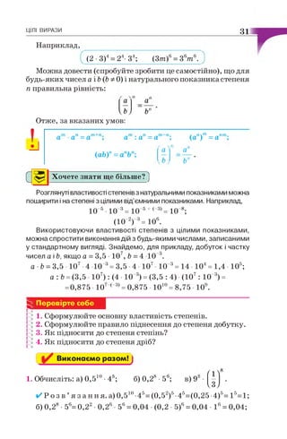 ЦІЛІ ВИРАЗИ 31
Наприклад,
(2 •3) = 2 •3 ; (Зто) = З т о .
Можна довести (спробуйте зробити це самостійно), що для
будь-яких чисел а і Ь(Ь-ф-0) і натурального показника степеня
п правильна рівність:
и/
Отже, за вказаних умов:
а
V і
І а а = а а : а =а ( а Т = а"
(аЬ)'1=
а"
6"
Хочете знати ще більше?^)
Розглянуті властивості степенів з натуральними показниками можна
поширити і на степені з цілими від’ємними показниками. Наприклад,
10 5 10 3 = 10 5+ ( 3)= 10 8;
(10 2) 3= 106.
Використовуючи властивості степенів з цілими показниками,
можна спростити виконання дій з будь-якими числами, записаними
у стандартному вигляді. Знайдемо, для прикладу, добуток і частку
чисел а і Ь, якщо а = 3,5 •107, Ь=4 10 3.
а ■Ь= 3,5 107 4 10 3= 3,5 4 107 10 3= 14 104= 1,4 105;
а : Ь=(3,5 107) : (4 10 3) = (3,5 : 4) (107: 10 3) =
=0,875 107 ( 3)= 0,875 Ю10= 8,75 109.
І
Перевірте себе
1. Сформулюйте основну властивість степенів.
2. Сформулюйте правило піднесення до степеня добутку.
3. Як підносити до степеня степінь?
4. Як підносити до степеня дріб?
Виконаємо разом! ]
1. Обчисліть: а) 0,510 •4°; б) 0,2й• 5й; в) 9°
ґ  8
Vй/
✓ Р о з в ’я з а н н я. а) 0,510•45= (0,52)5•45=(0,25 •4)5= 15= 1;
б) 0,28 •56= 0,22•0,26• 56= 0,04 •(0,2 •5)6= 0,04 • І 6= 0,04;
 