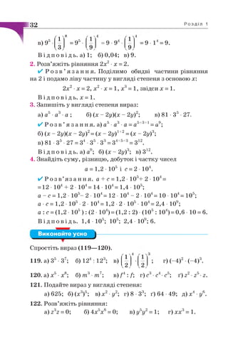 32 Р о з д і л 1
в) 95
ґ 1'
8
= 95•
'1 '
п
со
со
ґ 1'
со
v9y ,9 ,
= 9 1 = 9 .
в) 81 •З5-27.
5+3+1 _ 9.
—и ,
В і д п о в і д ь , а) 1; 6)0,04; в) 9.
2. Розв’яжіть рівняння 2х2■х = 2.
✓ Р о з в ’я з а н н я . Поділимо обидві частини рівняння
на 2 і подамо ліву частину у вигляді степеня з основою х:
2х2•х = 2, х2•х = 1, х3= 1, звідси х = 1.
В і д п о в і д ь . х = 1.
3. Запишіть у вигляді степеня вираз:
а) а5■а3■а ; б) (х - 2у)(х - 2у)2;
✓ Р о з в ’я з а н н я. а) а5■а3■а =а
б) (х - 2у)(х ~ 2у)2= (х - 2у)1+2= (х - 2у)3;
в) 81 •З5•27 = З4 •З5•З3= 34+5+3= З12.
В і д п о в і д ь , а) а9; б) (х - 2у)3; в) З12.
4. Знайдіть суму, різницю, добуток і частку чисел
а = 1,2 • 105 і с = 2 - Ю 4.
✓ Р о з в ’я з а н н я , а + с = 1,2 • 105+ 2 • 104=
= 12 • 104+ 2 • 104= 14 • 104= 1,4 • 105;
а - с = 1,2 • 105- 2 • 104= 12 • 104- 2 • 104= 10 • 104= 105;
а •с = 1,2 • 105•2 • 104= 1,2 •2 • 105• 104= 2,4 • 109;
а : с =(1,2 • 105): (2 • 104)= (1,2 : 2) •(105 : 104)= 0,6 • 10 = 6.
В і д п о в і д ь . 1,4 • 105; 105; 2,4 • 109; 6.
Виконайте усно
Спростіть вираз (119—120).
119. а) З5-З7; б) 124 : 123; в)
^ 1 Л
4 3
v 2 y v 2 y
? г) (~4)2•(-4)3.
120. а) х5•х8; б) т 3 тп7; в ) / 4 :/; г)с3 с4 с5; ґ ) г 2-г5-г.
121. Подайте вираз у вигляді степеня:
а) 625; б) (х3)5; в )х 2 у2; г) 8 •З3; ґ) 64 •49; д) х4 •у6.
122. Розв’яжіть рівняння:
а )г32 = 0; б)4х5х6= 0; в )у 5у2=1; г)хх3= 1.
 