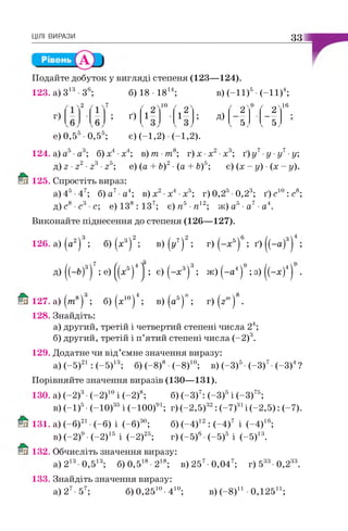 ЦІЛІ ВИРАЗИ 33
Подайте добуток у вигляді степеня (123—124).
123. а) З13•З6; б) 18 • 1814; в) (-11)5•(-11)4;
2 7 10
' 2"
9
" 2"
іб
; ґ ) і 1 ; д)
V V V 5 У V 5 У
е) 0,55•0,55; є) (-1,2) (-1,2).
124. а) а5•а3; б) х4•х4; в) т •т 8; г) х •х2•х3; ґ) у7■у ■у7■у;
д) г ■г2•23•25; е) (а + Ь)2•(а + Ь)5; є) (х - у) •(х - у).
125. Спростіть вираз:
а)45-47; б) а7 а4; в) х2•х4•х5; г)0,25 0,23; ґ)с 10:с8;
д) с8 •с3•с; е) ІЗ8 : ІЗ 7; є) п5■я 12; ж) а5•а7■а4.
Виконайте піднесення до степеня (126—127).
126. а) (а2)3; б) (х3)2; в)(у7)2; г) (-х 5)6; ґ) ((-а)31 ;
д) ((-&)3) ; е ) ^ х 5)4^ ; є ) ( - х 3)3; ж) (-а 4)9; з) |(-х )41 .
127. а) ( т 8) ; б) (х10) ; в) (а5) ; г) (г”1) .
128. Знайдіть:
а) другий, третій і четвертий степені числа 24;
б) другий, третій і п’ятий степені числа (-2)3.
129. Додатне чи від’ємне значення виразу:
а) (-5)21: (-5)13; б) (-8)8•(-8)10; в) (-3)5-(-3)7-(-3)4?
Порівняйте значення виразів (130—131).
130. а) (-2)3•(-2)10і (-2)8; б) (-3)7: (-3)5і (-3)75;
в) (-1)5•(-10)35і (-100)91; г) (-2,5)32: (-7)31і (-2,5): (-7).
131. а) (-б)21•(-6) і (-б)30; б) (-4)12: (-4)7 і (-4)16;
в) (-2)9•(-2)15 і (-2)25; г) (-5)6•(-5)5 і (-5)13.
132. Обчисліть значення виразу:
а) 213 0,513; б)0,518-218; в)257 0,047; г) 533 0,233.
133. Знайдіть значення виразу:
а) 27- 57; б) 0,2510•410; в) (-8)11 •0,125й ;
 