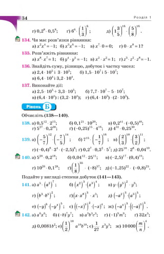 34 Р о з д і л 1
г)0,28 0,58; ґ ) б 6- д)
/ оЛ16 / с  163) 5
8
Ш 134. Чи має розв’язки рівняння:
а)х2х4= -1; б)х3х6= -1; в )х 7 0 = 0; г)0 х8= 1?
135. Розв’яжіть рівняння:
а)х8 х7=1; б) у4■у5=-1; в)х 2 х2=1; г) ■г2■г8= -1.
136. Знайдіть суму, різницю, добуток і частку чисел:
а) 2,4- 105і З - 105; б) 1,5 107і 5 107;
в) 6,4 • 104і 3,2 • 104.
137. Виконайте дії:
а) 2,5- 105+3,3- 105; б) 7,7• 107- 5• 107;
в) (6,4 • 104) : (3,2 • 104); г) (6,4 • 103) •(2 • 103).
Обчисліть (138—140).
138. а) 0,512•213;
г) 527 •0,230;
139. а)
/ с Л 12 ґ у  14
6 )0 ,121- Ю20; в) 0,241•(-0,5)40;
ґ) (-0,25)15•416; д) 431•0,2530.
/ о  10 /дЛ11/  16
7
; в)б) 715-
V ' /  и У V і / V й /  ^ У
г) (-0 ,4 )8- З4 •(-2 ,5 )8; ґ) 0 ,2 7•0,32 •57; д) 2510 • 28- 0,04і
140. а) 520-0,2ій; б) 0,04і"•25і1; в) (-2,5)ІУ•(0,4)ІУ;1І8 12 осИ. 17 19.
г) 1026 0,1"й; ґ)28.
ґ  35
8
(-8)37; д)(-1,25)^- (-0,8)2а.22 23
Подайте у вигляді степеня добуток (141—143).
7 / о  3 / о  4 / с ч2
■у
, 3 / о 5
141. а) а5- (а2) ; б) (х2) -(х3) ; в)у-(у5)
г)(&3-65)2; ґ)(х-х8)3 •х3; д) (-а2)3-(а3)°;
е) (-у)6-(-у4)5; є) ((-х)3) -(-х)4; ж) (-а 4)3-((-а)3) .
142. а) а6х6; б)(-Ь)‘у ‘; в) а6Ь6с6; г) (-1)ут у; ґ) 32х°;7,,7 3 ь 3 „ 3 . 9 9.
д) 0,00816 , е)
/ 1лЮ
а10610; є)^ у х3у3; ж) 10000
 