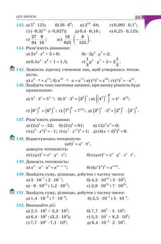 143. а) 56- 125; б) 36 б8; в )2 10 64; г) 0,001 • О Д5;
ґ )( -0 ,3 )15- (-0 ,0 2 7 ); д) 0,4 0 ,1 6 ; е) 0,25 • 0,125;
ЦІЛІ ВИРАЗИ 3 5
, 2 7 9 . 16
є ) ; ж)
8
12564 16 625
1 4 4 . Розв’яжіть рівняння:
а) Зх2•х5+ 3 = 0; б) -2 у4 у7= 2;
в ) 0 , 5 х 3 х 8 + 1 = 1 ,5 ; г ) |у 4 -у7+ 2=
й 1 4 5 . Замініть зірочку степенем так, щоб утворилась тотож­
ність:
а) х6•* = х15; б) а10• * •а =а17; в) (*)5= х20; г) (*)7= - а 21.
1 4 6 . Знайдіть таке значення змінної, при якому рівність буде
правильною:
а) 53• 54= 55+г; б) 3х •З5= (з2)*; в) ^4 3)Х^ =4х -422;
г) (6х)4 = ( б 3 )* ; ґ ) (7 6 )8 = 712х; д ) ( 2 5 )* • 2 2 = ( 2 3 )* • ( Г )4 .
1 4 7 . Розв’яжіть рівняння:
а) (2х)5= -32; б)(3х)4= 81; в)12х5х3= 0;
г) (х9 •х4)3= -1; ґ) (х7•х11)5= 1; д) (4(х + 2)2)8= 0.
1 4 8 . Користуючись тотожністю
(аЬ)п=ап Ьп,
доведіть тотожність:
а) (хуг)п= х" •уп ■гп; б) (хугі)" = х п ■уп ■гп■Ґ
1 4 9 . Доведіть тотожність:
а) ат•ап •ак=ат+п+к; б) ((а'!)т)/е= аптк.
150. Знайдіть суму, різницю, добуток і частку чисел:
а) 3 • 10 7і 2 • 10 7; б)4,5 •Ю10і 3 • 109;
в) -б • 1013і 1,2 • 1012; г)2,8 •1019і 7 • Ю20.
® 151. Знайдіть суму, різницю, добуток і частку чисел:
а) 1,4 • 10 6і 7 • 10 6; б) 3,5 • 10 4і 5 • 10 4.
1 5 2 . Виконайте дії:
а) 2,5 • 104+ 3,3 • 105; б)7,7 •107- 5 • 105;
в) 6,4 • 105 : (3,2 • 104); г)5,5 •Ю7+ 8,3 • 106;
ґ) 7,7 • 104-7,1 • 106; д)6,4 •10 3•2 • 103.
 