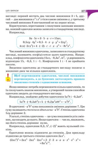 ЦІЛІ ВИРАЗИ 37
вигляді: перший містить два числові множники 3 і 5, дру­
гий — два множники х3і х2з тією самою змінною х, у третьому
числовий множник 8 поставлений не на перше місце.
Користуючись переставним і сполучним законами множен­
ня, кожний одночлен можна записати в стандартному вигляді.
Наприклад,
' За ■5с = 3 •5 •а ■с = 15ас, 
0,5ху ■4у3= 0,5 •4 •х •у ■у3= 2ху4,
^ 4сх(-2сх3) = 4 •(-2) •с ■с ■х ■х3= -8 с2х4.у
Числовий множник одночлена, записаного в стандартному
вигляді, називають коефіцієнтом цього одночлена. Напри­
клад, коефіцієнти одночленів 15x2, -8,3а2, т  -р дорівнюють
відповідно 15, -8,3, 1 і -1 . Коефіцієнти 1 і -1 не прийнято
писати.
Зведення одночлена до стандартного вигляду полягає в
множенні двох чи кількох одночленів.
! Щоб перемножити одночлени, числові множники
перемножують, а до буквених застосовують правило
множення степенів з однаковими основами.
Якщо виникає потреба перемножити кілька одночленів, то
їх сполучають знаком множення, а утворений таким способом
одночлен зводять до стандартного вигляду.
Наприклад, знайдемо добуток одночленів Ьа2Ь і -0,2аЬ 3.
Ьа2Ь •(-0 ,2 аЬ3) = 5 • (-0 ,2 )а2аЬЬ3=- а 3Ь4.
В одночлені - а 3Ь4сума показників змінних дорівнює 7. Цю
суму називають степенем одночлена - а 3Ь4. Степінь одночлена
5ху дорівнює 2.
Узагалі, степінь одночлена — це сума показників усіх змін­
них, що входять до нього. Якщо одночлен —число, вважають,
що його степінь дорівнює нулю.
Наприклад, одночлени 0,3, 53, (-2 )5 мають нульовий сте­
пінь.
Одночлени можна підносити до степенів. Для прикладу
піднесемо до третього степеня одночлен 2а х5.
(2ах5)3= 2ах5•2ах5•2ах5= 2 - 2 - 2 •а •а •а •х5•х5•х5=
 