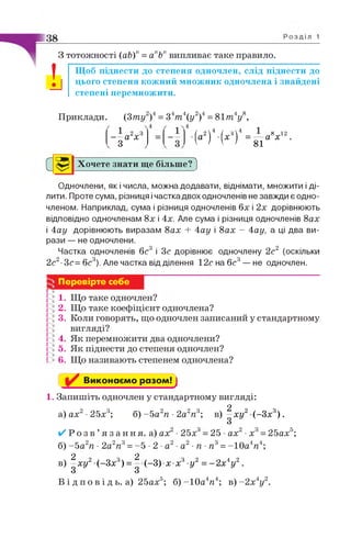 З тотожності (аЬ)" = апЬп випливає таке правило.
І Щоб піднести до степеня одночлен, слід піднести до
цього степеня кожний множник одночлена і знайдені
степені перемножити.
Приклади. (Зт у2)4 = 34т  у 2)4 = 81 т 4у 
а2х 3
З • И 4 (х ’ )4 = й :Л 1 2
Хочете знати ще більше'Р)
Одночлени, як і числа, можна додавати, віднімати, множити і ді­
лити. Проте сума, різниця і частка двох одночленів не завжди є одно­
членом. Наприклад, сума і різниця одночленів 6х і 2х дорівнюють
відповідно одночленам 8х і 4х. Але сума і різниця одночленів 8ах
і 4ау дорівнюють виразам 8ах + 4ау і 8ах - 4ау, а ці два ви­
рази — не одночлени.
Частка одночленів бс3 і 3с дорівнює одночлену 2с2 (оскільки
2с2-Зс= бс3). Але частка від ділення 12с на бс3— не одночлен.
Перевірте себе
1. Що таке одночлен?
2. Що таке коефіцієнт одночлена?
3. Коли говорять, що одночлен записаний у стандартному
вигляді?
4. Як перемножити два одночлени?
5. Як піднести до степеня одночлен?
6. Що називають степенем одночлена?
Виконаємо разом! ]
1. Запишіть одночлен у стандартному вигляді:
а) а х2 ■25х3; б) - 5 а2п ■2а2п 3; в) ^ х у 2 (-З х 3) .
✓ Р о з в ’я з а н н я , а) ах •25х =25 ах х =25 ах5;
б) -5 а2п ■2а2п3= -5 •2 ■а2■а2■п ■п3=-1 0 а4п4;
в) ^ ху2 (-Зх3) = ^ (-З) х х3-у2= - 2 х 4у2.
В і д п о в і д ь. а) 25ах5; б) -1 0 а4я4; в )-2 х 4у2.
 