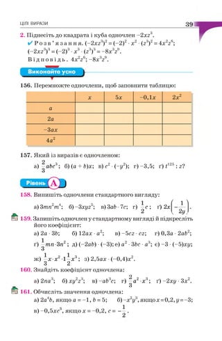 ЦІЛІ ВИРАЗИ 39
2. Піднесіть до квадрата і куба одночлен -2 x z 3.
✓ Р о з в ’я з а н н я . (-2 xz3)2=(-2)2•х 2■(z3)2=4x 2z6;
(-2 xz3f = (-2 )3•х3•(z3)3=-8 x 3ze.
В і д п о в і д ь . 4 x 22 6; - 8x 329
Виконайте усно
156. Перемножте одночлени, щоб заповнити таблицю:
X 5х -0,1х 2х2
а
2а
-3 ах
4а2
157. Який із виразів є одночленом:
а) —abc3; б) (а + Ь)х; в) с2•(-у2); г) -3,5; ґ) t125 : z?
З
158. Випишіть одночлени стандартного вигляду:
а) 3тп2т4; б)-3 xyz5; в)ЗаЬ 7с; г) —с; ґ) 2х
2
/ -.л
_1_
'2 У,
Еп 159. Запишіть одночлен у стандартному вигляді й підкресліть
його коефіцієнт:
а) 2а •36; б) 12ах •а2; в ) - 5 сг ■сг; г)0,3а -2а62;
ґ) —тп-Зп2; д) (-2 аЬ) ■(-3); е) а2 •3Ьс ■а3; є) -3 •(-5 )ху
З
ж) —х х2 1 -х 3; з) 2,5ах •(-0,4)х2.
З 2
160. Знайдіть коефіцієнт одночлена:
9
а) 2па3; б) х у 2г3; в)-аЬ3с; г) —а2 х3; ґ)- 2ху •Зх2.
ГИЧ З
Мо 161. Обчисліть значення одночлена:
а) 2а4Ь, якщо а =-1 , 6 = 5; б)-х2у3,якщ ох =0,2,у =-3;
о 1
в) -0,5хс , якщо х = -0,2, с = - —.
 