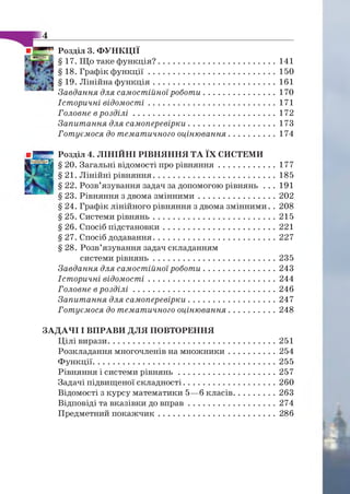 Розділ 3. ФУНКЦІЇ
§ 17. Що таке ф ункція?........................................................141
§ 18. Графік ф у н к ц ії............................................................ 150
§ 19. Лінійна ф ун кц ія..........................................................161
Завдання для самостійної роботи...................................170
Історичні відомості............................................................ 171
Головне в р о з д іл і................................................................... 172
Запитання для самоперевірки..........................................173
Готуємося до тематичного оцінювання....................... 174
Розділ 4. ЛІНІЙНІ РІВНЯННЯ ТА ЇХ СИСТЕМИ
§ 20. Загальні відомості про рівн ян н я............................177
§ 21. Лінійні рівняння..........................................................185
§ 22. Розв’язування задач за допомогою рівнянь . . . 191
§ 23. Рівняння з двома зм інним и.....................................202
§ 24. Графік лінійного рівняння з двома змінними. . 208
§ 25. Системи р івн ян ь..........................................................215
§ 26. Спосіб підстановки..................................................... 221
§ 27. Спосіб додавання..........................................................227
§ 28. Розв’язування задач складанням
системи р ів н ян ь..........................................................235
Завдання для самостійної роботи...................................243
Історичні відомості............................................................ 244
Головне в р о з д іл і...................................................................246
Запитання для самоперевірки..........................................247
Готуємося до тематичного оцінювання.......................248
ЗАДАЧІ І ВПРАВИ ДЛЯ ПОВТОРЕННЯ
Цілі вирази...............................................................................251
Розкладання многочленів на м нож ники....................... 254
Ф ункції......................................................................................255
Рівняння і системи р ів н я н ь .............................................. 257
Задачі підвищеної складності............................................260
Відомості з курсу математики 5—б класів.....................263
Відповіді та вказівки до в п р а в ..........................................274
Предметний п окаж чи к........................................................286
 