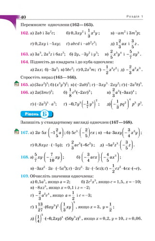 40
Перемножте одночлени (162—163).
б) 0,3ху2і | х 2у ;162. а) 2аЬ і За с;
г) 0,2ху і -Ь х у ; ґ) аЬсй і - аЬ2с3;
Р о з д і л 1
в) -а т 2і Зт3р;
м 2 3д) 1—ах і —г .
З 5
163. а) 3а6, 2az2 і баг6; б) 2у, -3 у 2і у 3; в) —х 5у 4 і — ху
5 з
—хи
164. Піднесіть до квадрата і до куба одночлен:
. 2 . Ч К І , „ 2 . ч П о „ 3 1 2
а)2ах; б)-3а^; в) ЬЬс*; т)0,2х6т; ґ) — х 5с2; д) — а2х3.
2 З
Спростіть вираз (165—166).
Й ї 165. а) (Зах2)3; б) (х3у3)2; в) (-2 аЬ)3; г) - 3 ху3•2ху2; ґ) (-2 а2Ь)3.
166. а) 2а(3тс)2; б) —с 2( - 2х с ) 3 ;
8
в) —а3(-Зах)4 ;
г) (-2 а2)3•а3; ґ ) -0,7у3(-1 у 3) ; д) 1 2— реї
З
 4
/ р 3.
Запишіть у стандартному вигляді одночлен (167—168).
Ш 167. а) 2а-5х- ( 2 "1 ' 2Л
- 1 - а ; б) 5с3•
V 5 V
с х ; в) -4а-3аху
г) 0,8ху,г •(~5у); ґ) |а с 3(-6с2) ; д) -5 а 223
^ 3 2 Л
- - х у
Ґ З 4
2
5 ( 7 1
со
( 4 зі
~ ХУ ----- хи ; б) — асх — ах
7 { 10 1 4 1 5 )
в)-Зах • 2а- (-5х );г)-2сг ■Зг (-5сг);ґ) — сг -4сх(-с).
2
169. Обчисліть значення одночлена:
а) 0,5а5, якщо а = 2; б) 2с2х3, якщо с = 1,5, х = -10;
в) - 8х 25, я к щ о х = 0,1 і 2 =- 2;
Ч 2 2 4 1 • о
г) — а с , якщо а = — іс = -3;
З 2
ґ) 1 * |(6 х у 3)2
/  3
о ХУ , якщо х = 3, у =
д) (-0,2ху)4 (50у32)2, якщо х = 0,2, у = 10, г = 0,06.
 