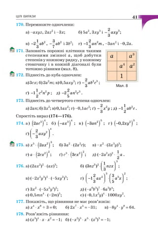 ЦІЛІ ВИРАЗИ 41
170. Перемножте одночлени:
a) -axyz, 2az2і -Зх;2; ° " ш б) 5а2, Зху3і аху3;
в) -2 —ab2, - —ab2 і ЗЬ2; г) -1 —ап2т , -Зап2і -0,2а.
3 7 З
171. Заповніть порожні клітинки такими
степенями змінної а, щоб добутки
степенів у кожному рядку, у кожному
стовпчику і в кожній діагоналі були
тотожно рівними (мал. 8).
172. Піднесіть до куба одночлен:
2
а)3сх; 6)2а2т; в)0,5аху3; г) — аЬ2с3;
З
а а3
а4 а2
1
Мал. 8
ґ) -1 —с2п2р ; д ) - 2 —ап2с3.
г І
173. Піднесіть до четвертого степеня одночлен:
2 1
а) 2an; б) Зх2; в) ОДах2; г) -ОДас2; ґ) — х 2у ; д) -1 —ab2c .
З 2
Спростіть вираз (174—176).
174. а) (2ас3) ; 6) ( - а х 3) ; в) (-З а п 2) ; г) (-0 ,2 х у 2) ;
ґ)
2 2
—аху
4
175. а) х5• (2ах2) ; б) За2•(2а2с); в ) - х 2•(Зх3у)3;
г)а -( 2 сх 2) ; ґ)с3-(Зсх2) ; д) (-2 а2х)2• —а .
2
176. а) (2ах2)2•(ах)3;
в) (-2х V ) 2•(-5 ху2)3;
З26) (3nzA)
г)
І 2 2-1—ах
З
 3
nzx
V « J
 3 Ґо  2
й з.а х
V ' У
д) (~а6Ь3)7■баV ;
є) (-0,1х2у)4 • ЮООху2.
ґ) Зх2•(-5х3у4)2;
е) 0,5тп4 ■(-2 т )5;
177. Покажіть, що рівняння не має розв’язків:
а)х4 х8+ 3 = 0; б) 2х7•х5= -31; в )-8 у 4 •у8= 64.
178. Розв’яжіть рівняння:
а) (х3)4•х •х2= -1; 6) (-х 2)3•х5•(х3)3= -1;
 