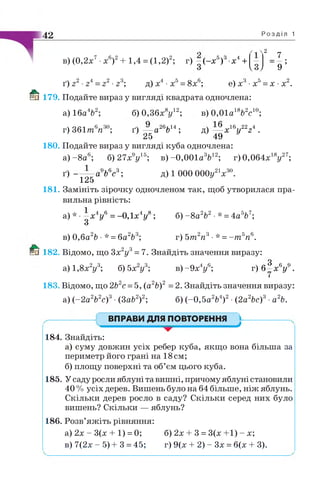 42 Р о з д і л 1
в) (0,2х7•х6)2+ 1,4 = (1,2)2; г) - ( - х 5)3 х4+
З
2
7 .
9 ’Vй/
ґ) г2•24= г2■г3; д)х4 -х5= 8х6; е) х3•х5= х •х2.
Й ї 179. Подайте вираз у вигляді квадрата одночлена:
а) 16а4&2; б) 0,36х8у12; в) 0,01а18Ь2с10;
г) З 6 1 т6я 30; ґ) — а26Ьы ; д) — х 16у22г4 .
25 49
180. Подайте вираз у вигляді куба одночлена:
а) -8 а 6; б) 2 7 х У б; в )-0,001а3&12; г)0,064х18у27;
ґ) — — а9Ь6с3; д) 1 000 ОООу21х30.
125
181. Замініть зірочку одночленом так, щоб утворилася пра­
вильна рівність:
а) * •^ х 4у6 = -0,1х4у8; б) - 8 а V •* = 4аV ;
в) 0,ба2Ь •* = ба2Ь3; г) 5т2п3■* =- т 5п6.
1®пї 182. Відомо, що Зх2у3= 7. Знайдіть значення виразу:
а) 1,8х2у3; 6)5х2у3; в)-9 х 4у6; г ) 6 3 х6у9.
183. Відомо, що 2Ь2с = 5, (а2Ь)2 =2. Знайдіть значення виразу:
а) (-2 а2Ь2с)3•(3аЬ2)2; б) (-0,5а2Ь4)2•(2а2Ьс)3■а2Ь.
ВПРАВИ ДЛЯ ПОВТОРЕННЯ
▼ J
184. Знайдіть:
а) суму довжин усіх ребер куба, якщо вона більша за
периметр його грані на 18см;
б) площу поверхні та об’єм цього куба.
185. У саду росли яблуні та вишні, причому яблуні становили
40 % усіх дерев. Вишень було на 64 більше, ніж яблунь.
Скільки дерев росло в саду? Скільки серед них було
вишень? Скільки — яблунь?
186. Розв’яжіть рівняння:
а) 2х - 3(х + 1) = 0; б) 2х + 3 = 3(х +1) - х;
в) 7(2х - 5) + 3 = 45; г) 9(х + 2) - Зх = 6(х + 3).
 