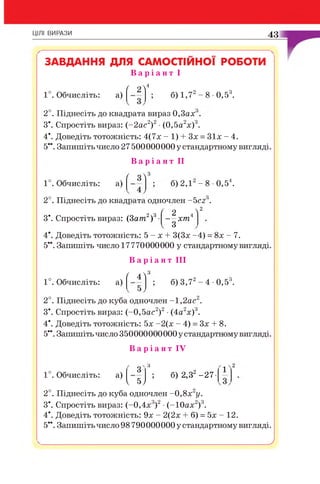 ЦІЛІ ВИРАЗИ 43
ЗАВДАННЯ ДЛЯ САМОСТІЙНОЇ р о б о т и
В а р і а н т І
1°. Обчисліть: а)
/ 2 л4
б) 1,72- 8 •0,53.
2°. Піднесіть до квадрата вираз 0,3ах .
З*. Спростіть вираз: (-2 а с 2)2 •(0,5а2х )3.
4*. Доведіть тотожність: 4(7х - 1) + Зх = З іх - 4.
5**. Запишіть число 27 500000000 у стандартному вигляді.
В а р і а н т II
1°. Обчисліть: а)
ґ з л3
б) 2,1 - 8 •0,54.
2°. Піднесіть до квадрата одночлен -5 сг .
/ о  2
, 2 3
З*. Спростіть вираз: (3ат )
2 4
— хт
3
4*. Доведіть тотожність: 5 - х + 3(3х -4) = 8х - 7.
5**. Запишіть число 17770000000 у стандартному вигляді.
В а р і а н т III
1°. Обчисліть: а)
' 4 л3
б) 3,72- 4 •0,53.
2°. Піднесіть до куба одночлен -1 ,2 ас .
З*. Спростіть вираз: (-0,5ас2)2•(4а2х)3.
4*. Доведіть тотожність: 5х -2(х - 4) = Зх + 8.
5**. Запишіть число 350000000000 у стандартному вигляді.
В а р і а н т IV
1°. Обчисліть: а)
V »У
2°. Піднесіть до куба одночлен -0 ,8 х 2у.
З*. Спростіть вираз: (-0,4х3)2•(-ІО ах2)3.
4*. Доведіть тотожність: 9х - 2(2х + 6) = 5х - 12.
5**. Запишіть число 98790000000у стандартному вигляді.
" з Л
А
_О _
; б) 2,32-27-
V 5 У
у
 