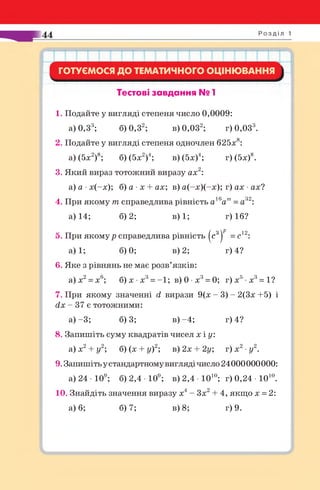 ГОТУЄМОСЯ ДО ТЕМАТИЧНОГО ОЦІНЮВАННЯ
Тестові завдання № 1
1. Подайте у вигляді степеня число 0,0009:
а) 0,33; 6 )0 ,32; в) 0,032; г) 0,033.
2. Подайте у вигляді степеня одночлен 625х8:
а) (5х2)8; 6) (5х2)4; в) (5х)4; г) (5х)8.
3. Який вираз тотожний виразу ах2:
а) а •х(-х); 6) а ■х + ах; в) а(-х)(-х); г) ах •ах?
4. При якому т справедлива рівність а16ат=а32:
а) 14; 6)2; в) 1; г) 16?
5. При якому р справедлива рівність (с3^ = с12:
а) 1; 6)0; в) 2; г) 4?
6. Яке з рівнянь не має розв’язків:
а)х2= х6; б) х •х3= -1 ; в) 0 •х3= 0; г)х5 х3= 1?
7 . При якому значенні й вирази 9(х - 3) - 2(3х +5) і
сіх - 37 є тотожними:
а) -3; 6)3; в ) -4; г) 4?
8. Запишіть суму квадратів чисел х і у:
а) х2+ у 2; 6) (х + у)2; в)2х + 2у; г) х2•у 2.
9. Запишіть у стандартному вигляді число 24000000000:
а) 24 • 109; б) 2,4 • 109; в) 2,4 • Ю10; г) 0,24 • Ю10.
10. Знайдіть значення виразу х4- Зх2+ 4, якщо х = 2:
а) 6; 6)7; в) 8; г) 9.
 