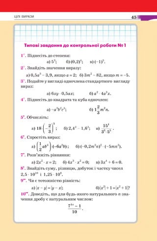 ЦІЛІ ВИРАЗИ 45
Типові завдання до контрольної роботи № 1
1 ° . Піднесіть до степеня:
а) 53; б) (0,2)4; в) (-1)5.
2°. Знайдіть значення виразу:
а) 0,5а3- 3,9, якщо а = 2; б) 3т 2- 82, якщо т =-5.
3°. Подайте у вигляді одночлена стандартного вигляду
вираз:
а) бху •0,5ах; б) а2•4а2х.
4 ° . Піднесіть до квадрата та куба одночлен:
а) - а яЬ2с5; б) 1 ^ т 2п.
5*. Обчисліть:
6 ) 2 , 4 г - 1 , 6 2; в)а) 18* - -
V
6*. Спростіть вираз:
(л 
а) —abA (-ба26); б) (-0,2т2п)2■(-5тп2).
v2 у
7*. Розв’яжіть рівняння:
а)2х2 х = 2; б)4х3 х2= 0; в)3х4+ б = 0.
8*. Знайдіть суму, різницю, добуток і частку чисел
2,5- Ю10 і 1,25 - 108.
9**. Чи є тотожністю рівність:
а) |х - у = у - х|; б) |х2|+ 1 = |х2+ 1|?
10**. Доведіть, що для будь-якого натурального п зна­
чення дробу є натуральним числом:
74” - 1
10
 