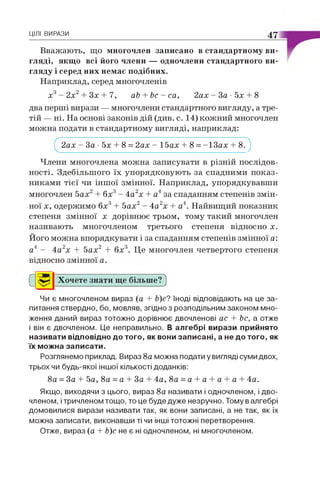 ЦІЛІ ВИРАЗИ 47
Вважають, що многочлен записано в стандартному ви­
гляді, якщо всі його члени — одночлени стандартного ви­
гляду і серед них немає подібних.
Наприклад, серед многочленів
х3- 2х2+ Зх + 7, аЬ + Ьс - са, 2ах - За • 5х + 8
два перші вирази — многочлени стандартного вигляду, а тре­
тій — ні. На основі законів дій (див. с. 14) кожний многочлен
можна подати в стандартному вигляді, наприклад:
Г 2ах - За • 5х + 8 = 2ах - 15ах + 8 = -І З а х + 8.")
Члени многочлена можна записувати в різній послідов­
ності. Здебільшого їх упорядковують за спадними показ­
никами тієї чи іншої змінної. Наприклад, упорядкувавши
многочлен 5ах2+ 6х3- 4а2х + а4за спаданням степенів змін­
ної х, одержимо 6х3+ 5ах2- 4а2х + а4. Найвищий показник
степеня змінної х дорівнює трьом, тому такий многочлен
називають многочленом третього степеня відносно х.
Його можна впорядкувати і за спаданням степенів змінної а:
а4 - 4а2х + 5ах2 + 6х3. Це многочлен четвертого степеня
відносно змінної а.
Хочете знати ще більше? )
Чи є многочленом вираз (а + Ь)с? Іноді відповідають на це за­
питання ствердно, бо, мовляв, згідно з розподільним законом мно­
ження даний вираз тотожно дорівнює двочленові ас + Ьс, а отже
і він є двочленом. Це неправильно. В алгебрі вирази прийнято
називати відповідно до того, як вони записані, а не до того, як
їх можна записати.
Розглянемо приклад. Вираз 8а можна подати у вигляді суми двох,
трьох чи будь-якої іншої кількості доданків:
8а = За + 5а, 8а = а + За + 4а, 8а = а + а + а + а + 4а.
Якщо, виходячи з цього, вираз 8а називати і одночленом, і дво­
членом, і тричленом тощо, то це буде дуже незручно. Тому в алгебрі
домовилися вирази називати так, як вони записані, а не так, як їх
можна записати, виконавши ті чи інші тотожні перетворення.
Отже, вираз (а + Ь)с не є ні одночленом, ні многочленом.
С
 