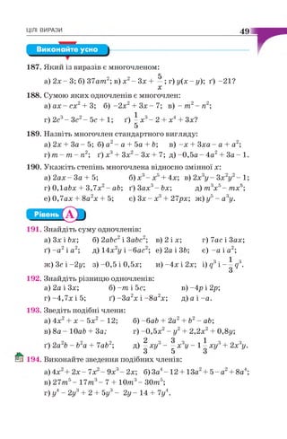 ЦІЛІ ВИРАЗИ 49
Виконайте усно
187. Який із виразів є многочленом:
а) 2 х - 3; б) 37am2; в) х 2- Зх
х
; г) у (х -у); ґ) -21?
188. Сумою яких одночленів є многочлен:
а ) а х - с х 2+ 3; б ) - 2 х 2+ З х - 7 ; в) - т 2- п2;
г) 2с3- З с 2- 5 с + 1; ґ) —х3- 2
5
х Зх?
189. Назвіть многочлен стандартного вигляду:
а) 2х + За - 5; б) а2- а + 5а + Ь; в) -х + Зха - а
т)т- т - п2; ґ) х3+ Зх2- З х + 7; д) -0 ,5 а - 4а2+
190. Укажіть степінь многочлена відносно змінної х:
а) 2 а х - За + 5;
!,7
е) 0,7ах + 8а2х + 5;
+- а ;
З а - 1.
2,.2
б)х - х +4х; в ) 2 х у - 3 х у - 1 ;
г) 0,labx + 3,7х2- ab; ґ) 3ах3-Ьх; д) т 3х5- тх°;
є ) 3 х - х + 27рх; ж) у - а у.
191. Знайдіть суму одночленів:
а) Зх і Ьх;
ґ) - а 2і а2;
б) 2abc2і 3abc2; в) 2 і х; г) 7ас і Зах;
д) 14х2у і -бас2; е) 2а і ЗЬ; є) -а і а2;
и )-4 х і 2х; i)g3i - —д3.
З
ж) Зс і ~2у; з)-0,5і 0,5х;
192. Знайдіть різницю одночленів:
а) 2а і Зх; б) - т і 5с;
г ) - 4 , 7 х і5 ; ґ ) - З а 2х і- 8 а 2х;
в) -4р і 2р;
д) а і -а .
193. Зведіть подібні члени:
а) 4х2+ х - 5х2- 12; б) - б аЬ + 2а2 + Ь2 - аЬ;
в) 8а - 10аЬ + За; г) -0 ,5 х 2- у2+ 2,2х2+ 0,8у;
ґ) 2а2Ь - Ь2а + lab2;
ч 2 о 3 з , 1 з
д) —х и ----- х у - 1 —хи
З 5 З
2х6у.
194. Виконайте зведення подібних членів:
а)4х + 2 х - 7 х - 9х - 2х; б) За4- 12 + 13а + 5 - а + 8а4;
в) 27т 5- 1 7 т 3- 7 + 1 0 т 3- 3 0 т 5;
г) у4- 2уі + 2 + 5у3- 2 у - 14 + 7у4.
 