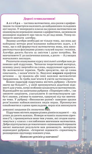 г
Дорогі семикласники!
А л г е б р а —частина математики, яка разом з арифме­
тикою та геометрією належить до найдавніших складових
цієї науки. У попередніх класах на уроках математики ви
опановували переважно знання з арифметики, засвоювали
розширені відомості про числа та дії над ними. Тепер по­
чинаєте вивчати алгебру.
Знання алгебри необхідні не тільки тому, що вона дає
найкращі методи розв’язування найважчих задач, а й
тому, що в ній формується математична мова, яка вико­
ристовується фахівцями різних галузей науки і техніки.
Алгебра досить багата за змістом і дуже потрібна. Ви
вивчатимете її до закінчення школи, а дехто — й у вищих
навчальних закладах.
Розпочати опанування курсу шкільної алгебри вам до­
поможе цей підручник. Читаючи теоретичний матеріал,
основну увагу звертайте на слова, надруковані курсивом.
Це математичні терміни. Треба зрозуміти, що ці слова
означають, і запам’ятати їх. Виділені жирним шрифтом
речення — це правила або інші важливі математичні
твердження. їх треба пам’ятати й уміти застосовувати.
Кожен параграф підручника містить рубрику «Хочете
знати ще більше?», у якій пропонуються додаткові відо­
мості для учнів, котрі особливо цікавляться математикою.
Відповідайте на запитання рубрики «Перевірте себе», і ви
зможете закріпити, узагальнити й систематизувати здо­
буті знання, уміння та навички, одержані під час вивчен­
ня теми. У рубриці «Виконаємо разом!» наведено зразки
розв’язання найважливіших видів вправ. Пропонуємо
ознайомитися з цими прикладами, перш ніж виконувати
домашні завдання (їх позначено
Підручник містить вправи різних рівнів складності —від
усних до досить важких. Номери останніх позначено зіроч­
кою (*), і пропонуються вони тим учням, які згодом навча­
тимуться у класах з поглибленим вивченням математики.
Добрепідготуватися до тематичного оцінювання й отримати
високі навчальні результати вам допоможуть матеріали
відповідної рубрики. «Історичні відомості» сприятимуть
розширенню кругозору кожного учня.
Бажаємо успіхів у навчанні!
---------
У
 