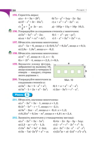 195. Спростіть вираз:
а) а - Ь + За + 2Ь2;
в) 37 - 23+ Зі - З5г3;
б) 7х - у2+ Ь ху- 2х • 3у;
г) х + х 2+ х3- 2х2- х;
ґ) —а + —а •З с - ас;
2 3
д)
0 196. Упорядкуйте за спаданням степенів х многочлен:
а) Зх4- 5х2- х3- 2х;
в) ах + Ьх2+ сх3+ сіх4;
б) 1 - х 2- р х - дх3;
г) 1 - х4+ Зх3+ 2х2 х.
197. Обчисліть значення многочлена:
а) х2- 5х + б, якщо х = 2; б) 0,7х2
в) 2 ,8 а - 1,8а2, якщо а = -0,2.
& 198. Обчисліть значення многочлена:
а) т 3- п2, якщо т = 2 ,п =-3;
б) в + 2і2- 4, якщо в = 2,3, і = 0,5.
199. Визначте площу фігури,
зображеної на малюнку 10,
якщо кожний із чотирьох її
отворів — квадрат, сторона
якого дорівнює с.
200. Упорядкуйте многочлен за
0,3х , якщо х = 0,5;
Мал. 10
спаданням степенів а:
а) За2—За + 5 —а3+ а4; а + а2- а3- а5;
в) 5а - 5 + 2а а3- За2;
б) 1
г) 2ас - За2с + с2- а3.
201. Обчисліть значення многочлена:
а) х 3- Зх2+ Зх - 1, якщо х = 1,2;
б) 2с3- 5с2- с + 7, якщо с =-2 ,1 ;
в) За2- 2ах - х 2, якщо а = -0 ,4 і х = 1,2;
г) 0,25я2+ 0 ,5 т - т 2, якщо п =4,8 і т = 2,4.
202. Запишіть многочлен у стандартному вигляді:
б) 4х - 2х •Зу - Зу - Ьху;а) х3- 2х2+ Зх - 5х2;
в) 2,3 - ас + а с - 1,3;
ґ) 2а2•За3+ 5а4 •(-2а);
е) За - 7а(-2а2)2+ а5+ а;
г) 2 - с2+ с3- 2с3+ с3•5;
д) х • 2х2+ 2х •х2 - х2•х2;
є) (2х3)х + х(-2х)3+ х3(-х 2).
 