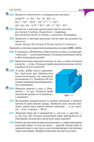 ЦІЛІ ВИРАЗИ 51
203. Запишіть многочлен у стандартному вигляді:
а) (2а2)3+ 4 •За5- 5а - 9 - За6+ а;
б) х2+ 2х3- (Зх)2- 4х2•х3+ 7 - 2х3;
в) (-5х) •2х - (х4)2+ 6х2+ 10 + х3•Зх5- Зх5.
204. Запишіть у вигляді многочлена число, яке має:
а) а тисяч, Ъсотень, 0 десятків і с одиниць;
б) а десятків тисяч, Ьсотень, с десятків і 0 одиниць.
205. Запишіть у вигляді двочлена число, яке від ділення на
число т:
а) дає частку 43 і остачу 2; б) дає частку 5 і остачу г.
Запишіть у вигляді многочленів відповіді до задач (206—213).
206. У конкурсі «Левенятко» бере участь а учнів, а в конкурсі
«кенгуру» — на Ьучнів більше. Скільки учнів бере участь
в обох конкурсах разом?
207. Один кілограм картоплі коштує т грн, а один кілограм
капусти— я грн. Скільки треба заплатити разом за 8 кг
картоплі й 4 кг капусти?
208. З куба, ребро якого дорівнює
За, вирізали два прямокутні
паралелепіпеди, як показано
на малюнку 11. Знайдіть об’єм і
площу поверхні многогранника,
що залишився.
209. Книжка коштує а грн, а 10 зо­
шитів — т грн. Скільки треба
заплатити разом за 3 книжки і
5 зошитів?
210. На машину навантажили т мішків пшениці, п мішків
гречки й один мішок цукру. Знайдіть масу всього ван­
тажу, якщо маса одного мішка пшениці — а кг, греч­
ки — Ъкг, а цукру — 50 кг.
211. Перший поїзд їде зі швидкістю Vх км/год, а другий —
о2 км/год. На скільки кілометрів вони наблизяться за
півгодини, рухаючись назустріч один одному?
212.3 міста до села виїхав один велосипедист, а через півгодини
назустріч йому із села до міста — другий. їхали вони зі
Ш В И Д К О С Т Я М И Vхкм/год і о 2 км/год відповідно і зустрілися
через півгодини. Знайдіть відстань від міста до села.
 