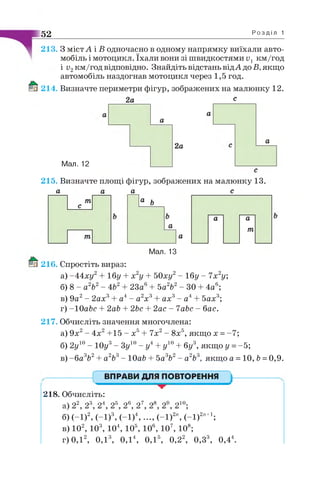 52 Р о з д і л 1
213. З містА і В одночасно в одному напрямку виїхали авто­
мобіль і мотоцикл. їхали вони зі швидкостями и, км/год
і и2км/год відповідно. Знайдіть відстань відА до Б, якщо
автомобіль наздогнав мотоцикл через 1,5 год.
214. Визначте периметри фігур, зображених на малюнку 12.
2а с
а
а
Мал. 12
2а
а
215. Визначте площі фігур, зображених на малюнку 13.
а а а с
іп 1 Iа ь
т
а
а а
а
тп
Мал. 13
216. Спростіть вираз:
а) -4 4 ху 16у + х2у + 50ху2- 16у - 1х2у;
б) 8 - а2Ь2- 4Ь2 23а 4
а4- а2х3
5а2Ь2- ЗО 4а6;
ах3- а4 5ах3;
2ас - ІаЬс - бас.
в) 9а2- 2ах3
г) -1 0 аЬс + 2аЬ + 2Ьс
217. Обчисліть значення многочлена:
а) 9х2- 4х2+15 - х5+ 7х2- 8х5, якщо х = -7;
б) 2у10- 10у3- Зу10- у4+ у10+ бу3, якщо у = -5;
в) -б а3Ь2+ а2Ь3- 10аЬ + 5а3Ь2- а2Ь3, якщо а = 10, Ь=0,9.
ВПРАВИ ДЛЯ ПОВТОРЕННЯ
218. Обчисліть:
0 су2 <рЗ с4 об «рб су7 <р8 оЮф
б) (-1)2, (-1)3, (-1)4, ..., (-1)2", (-1)2п+1;
в) 102, 103, 104, 105, 106, 107, 108;
г) 0,12, 0 ,1 3, 0,14, 0,15, 0,22, 0,33, 0,44
 