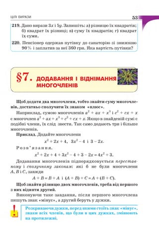 ЦІЛІ ВИРАЗИ 53
219. Дано вирази Зх і 5у. Запишіть: а) різницю їх квадратів;
б) квадрат їх різниці; в) суму їх квадратів; г) квадрат
їх суми.
220. Пенсіонер одержав путівку до санаторію зі знижкою
90 % і заплатив за неї 360 грн. Яка вартість путівки?ч, __________________________________________________ '
§7• ДОДАВАННЯ І ВІДНІМАННЯ
МНОГОЧЛЕНІВ
Щоб додати два многочлени, тобто знайти суму многочле­
нів, достатньо сполучити їх знаком «плюс».
Наприклад, сумою многочленів а2 + ах + х3 і с2 + сх + х
є многочлен а2+ ах + х3+ с2+ сх + х. Якщо в знайденій сумі є
подібні члени, їх слід звести. Так само додають три і більше
многочленів.
Приклад. Додайте многочлени
х2+ 2х + 4, Зх2- 4 і 3 - 2х.
Р о з в ’ я з а н н я .
х2+ 2х + 4 + Зх2- 4 + 3 - 2х = 4х2+ 3.
Додавання многочленів підпорядковується перестав­
ному і сполучному законам: які б не були многочлени
А, В і С, завжди
А + В =В +А і (А + Б) + С =А + (В + С).
Щоб знайти різницю двох многочленів, треба від першого
з них відняти другий.
Виконуючи таке завдання, після першого многочлена
пишуть знак «мінус», а другий беруть у дужки.
І Розкриваючи дужки, перед якими стоїть знак «мінус»,
знаки всіх членів, що були в цих дужках, змінюють
на протилежні.
 