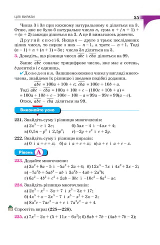 ЦІЛІ ВИРАЗИ 55
Числа 3 і 3п при кожному натуральному п діляться на 3.
Отже, яке не було б натуральне число п, сума п + (п + 1) +
+ (п + 2) завжди ділиться на 3. А це й вимагалось довести.
Д р у г и й с п о с і б . Я кщ оп — друге з трьох послідовних
цілих чисел, то перше з них — п —1, а третє — п + 1. Тоді
(п - 1) + п + (п + 1) = 3п; число 3п ділиться на 3.
3. Доведіть, що різниця чисел abc і cba ділиться на 99.
Запис abc означає трицифрове число, яке має а сотень,
bдесятків і с одиниць.
/ Д о в е д е н н я . Запишемо кожне з чисел у вигляді много­
члена, знайдемо їх різницю і зведемо подібні доданки.
abc = 100а + 106 + с; cba = 100с + 106 + а.
Тоді abc - cba = 100а + 106 + с - (100с + 106 + а) =
= 100а + 106 + с - 100с - 106 - а = 99а - 99с = 99(а - с).
Отже, abc - cba ділиться на 99.
в ) 0 , 5 я - р 2 і 2,5р2; т)-2у + с2 і с + 2у.
222. Знайдіть суму і різницю виразів:
а ) 0 і а + с + х; б)а і а + с + х; в)а + с і а + с - х .
223. Додайте многочлени:
а)3а2+ 8 а - 5 і -5 а 2+ 2 а + 4; б) 12х3- 7х і 4х2+ З х - 2;
в) -7 а 36 + 5а62- аб і За26 - 4а6 + 2а36;
г) ба2- 462+ с2+ 2а6 - 36с і -10с2- ба2- ас.
224. Знайдіть різницю многочленів:
а) 2х3- х2- Зх + 7 і х3- Зх + 17;
б) 4х5+ х - 2х3- 7 і х5- х2+ Зх - 2;
в) 8а2с - 7ас2- а + с і 7а2с2- а + 4.
й Спростіть вираз (225—226).
225. а) 7х2- 2х + (5 + 11х - 6х2); б) 8а6 + 76 - (4а6 + 76 - 3);
т
221. Знайдіть суму і різницю многочленів:
а) 2х3- с і Зс; б) 5ах - 4 і -4ах + 4;
 