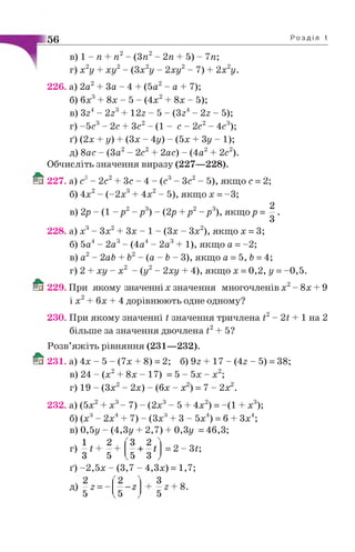 56 Р о з д і л 1
в) 1 - п + п2- (3п2- 2п + 5) - 7п;
г) х 2у + х у 2- (3х 2у - 2х у 2- 7) + 2х 2у.
226. а) 2а2 + За - 4 + (5а2 - а + 7);
б) бх3+ 8х - 5 - (4 х2 + 8х - 5);
в) Зг4- 2г3+ 12г - 5 - (Зг4- 2 г - 5);
г) -5 с 3 - 2с + Зс2- (1 - с - 2с2- 4с3);
ґ ) (2х + у) + (Зх - 4у) - (5х + 3у - 1);
д) 8ас - (За2- 2с2 2ас) - (4а2 2с2).
Обчисліть значення виразу (227—228).
227. а) с3- 2с2+ Зс - 4 - (с3- Зс2- 5), якщо с = 2;
б) 4х2- (-2х3+ 4х2- 5), якщо х = -3;
в) 2р - (1 - р 2- р 3) - (2р +р 2- р 3), якщ ор = | .
228. а) х3- Зх2+ Зх - 1 - (Зх - Зх2), якщо х = 3;
б) 5а4- 2а3- (4а4- 2а3+ 1), якщо а = -2;
в) а2- 2аЬ + Ь2- (а - Ь - 3), якщо а = 5, Ь=4;
г) 2 + ху - х 2 - (у2- 2ху + 4), якщо х = 0,2, у =-0,5.
229. При якому значенні х значення многочленів х2- 8х + 9
і х2+ бх + 4 дорівнюють одне одному?
230. При якому значенні і значення тричлена І2- 2і + 1 на 2
більше за значення двочлена і2+ 5?
Розв’яжіть рівняння (231—232).
231. а) 4х - 5 - (7х + 8) = 2; б) 9г + 17 - (4г - 5) = 38;
в) 24 - (х2+ 8х - 17) = 5 - 5х - х2;
г) 19 - (Зх - 2х) - (бх - х ) = 7 - 2х .
232. а) (5х х3- 7) - (2х3- 5 + 4х2) = -(1 х3);
б) (х3- 2х + 7) - (Зх3+ 3 - 5х ) = б + Зх4;
в) 0,5у - (4,3у + 2,7) + 0,3у = 46,3;
ч 1
г) —і
З
2
5
З 2
1 І
5 З
= 2 -Зі-,
ґ) -2,5х - (3,7 - 4,3х) = 1,7;
д) - 2 = -
5
8.
 