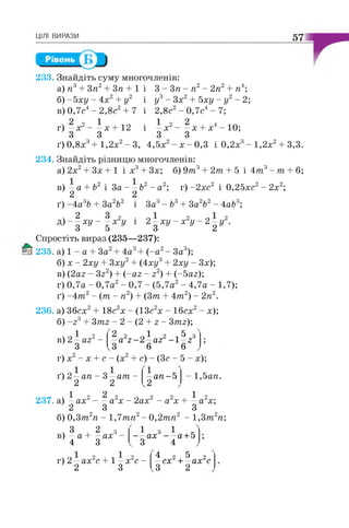 ЦІЛІ ВИРАЗИ 57
233. Знайдіть суму многочленів:
а) я 3+ 3п2+ Зп + 1 і 3 - 3 п - п2- 2п2+ п4;
б) -5ху - 4х2+ у2 і у3- Зх2+ 5ху - у2- 2;
в) 0,7с4- 2 , 8 с 2+ 7 і 2,8с2- 0 , 7 с 4- 7;
2 о 1
г) —х х + 12
3 З
—х2- —х + х4- 10;
З З
ґ) 0 , 8 х 3 + 1 , 2 х 2 - 3 , 4 , 5 х 2 - х - 0 , 3 і 0 , 2 х 3 - 1 , 2 х 2 + 3 , 3 .
234. Знайдіть різницю многочленів:
а) 2х2+ Зх + 1 і х3+ Зх; б) 9т г + 2т + 5 і 4 т 3- т + 6;
в) —а + Ь2 і 3а - —Ь2 - а2;
2 2
ґ) -4 аАЬ + 3а2Ь2
г) - 2 х с 2 і 0 , 2 5 х с 2 - 2 х 2 ;
і За3- Ья + За2Ь2 - 4а&3;
V 2
Д) - д ХУ 2 —ху - х2у - 2 - у 2.
З 2
Спростіть вираз (235—237):
235. а) 1 - а + За2+ 4а3+ (-а 2- За3);
б) х - 2ху + Зху2+ (4ху3+ 2ху - Зх);
в) (2аг - Зг2) + {-аг - г2) + (-5аг);
г) 0,7а - 0,7а2- 0,7 - (5,7а2- 4,7а - 1,7);
ґ) -4 т 2- ( т - п2) + (3т + 4 т 2) - 2я2.
236. а) Збсх2+ 1 8 с 2 х - (13с2х - Ібсх2- х);
б) -2 3+ 3тг - 2 - (2 + г - 3тг);
в) 2 —аг2 -
З
2 г 2 і 5 з
—а г - 2 —аг - 1 г
3 6 6
г) х2- х + с - (х2+ с) - (Зс - 5 - х);
ґ) 2 —ап - 3 —ат -
2 2
а п -Ь - 1 , 5 ап.
237. а) —а х2 - —а2х - 2а х2 - а2х + —а2х;
2 3 З
б) 0 , 3 т 2п - 1 , 7 т п2- 0 , 2 т п2 - 1 , 3 т 2п;
ч 3 , 2 з
в) —а + —ах -
4 З
—ах3
З
-а + Ь
г) 2 —ах2с + 1 —х2с -
2 З
4 2 5 2
—сх + —ах с
З 2
 