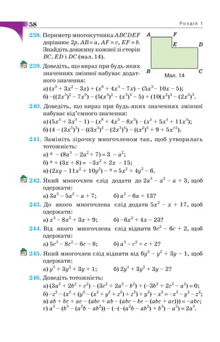Р о з д і л 1
D
238. Периметр многокутника АВСІЖР
дорівнює 2р,АВ= а , А ґ =с, ЕР =Ь.
Знайдіть довжину кожної зі сторін
ВС, Е Б і £>С (мал. 14).
239. Доведіть, що вираз при будь-яких
значеннях змінної набуває додат­
ного значення:
а) (х3+ Зх2- Зх) + (х6+ 4х3- 7х) - (5х3- Юх - 5);
б) -((2х3)2- 7х9) - (5(х3)2- (х3)3- 5) + (10(х2)3- (2х3)3.
240. Доведіть, що вираз при будь-яких значеннях змінної
набуває від’ємного значення:
а) (5х5+ Зх3- 1) - (х8+ 4х5- 8х3) - (х5+ 5х4+ 1їх 3);
58_________________________________
Мал. 14
б) (4 - (Зх5)3) - ((Зх5)2- (2х3)5) - ((х2)5 9 + 5х15)
241. Замініть зірочку многочленом так, щоб утворилась
тотожність:
а)* - (8а3 - 2а2+ 7) = 3 - а2;
б) * + (Зх + 8) = -З х 2 + 2х - 15;
в) (2ху - 11х2 + 10у2) - * = 5х2 + 4у2 - 6.
242. Який многочлен слід додати до 2а3 - а2 - а + 3, щоб
одержати:
а) За3- 5а2 - а + 7; б) а2- ба + 13?
243. До якого многочлена слід додати 5х2 - х +17,щоб
одержати:
а) х 3- 8 х2+ Зх + 9; б) - 6 х 2 + 4х - 23?
244. Від якого многочлена слід відняти 9с2 - бс + 2,щоб
одержати:
2?а) 5с3- 8с2- бс - 8; б) а3- с2+ с
2 4 5 . Який многочлен слід відняти від бу - у + Зу - 1, щоб
одержати:
а) у3+ Зу2+ Зу + 1; б) 2у4+ Зу2+ Зу - 2?
2 4 6 . Доведіть тотожність:
а) (За2+ 2Ь2+ с2) - (Зс2+ 2а2- Ь2) + (-3 Ь2+ 2с2- а2) = 0;
2 / 2 і / 2 / 2 і 2 і 2 і 2 і 2 2 2 2 2б) ~2 - (X + ( у - (X + у + 2 ) + 2 ) + у ) ~ X = —X - у ~ Z
в) аЬ + Ьс + ас - (abc + ab - (abc - bc - (abc + ас))) = -abc;
г) а3- (b3- (a2b - ab2)) - (-(-(а 2Ь - аЪ2) + Ь3) - а3) = 2а3.
 