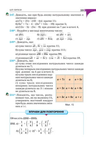 ЦІЛІ ВИРАЗИ 59
Enf 247. Доведіть, що при будь-якому натуральному значенні п
значення виразу:
а) (7п + 21) - (10 - 4п) кратне 11;
б) 8п2+ 7п - 4 - (Зя2+ 12п - 19) кратне 5;
в) (12я - 5) - (5я - 9) при діленні на 7 дає в остачі 4.
248*. Подайте у вигляді многочлена число:
a) abc;
г) хуг - ху;
249*. Доведіть, що:
б) хух ;
ґ) abc + bca;
в) abc + ас;
д) хуг - гху.
а) сума чисел ab , Ьс і са кратна 11;
б) сума чисел хуг , угх і гху кратна 111 ;
в) різниця чисел аОЬ і ЬОа кратна 99;
г) різниця (ab + ас + Ьс) - (са + cb + Ьа) кратна 18.
250*. Доведіть, що:
а) сума семи послідовних натуральних чисел завжди
ділиться на 7;
б) сума чотирьох послідовних натуральних чисел завжди
при діленні на 4 дає в остачі 2;
в) сума трьох послідовних пар­
них натуральних чисел завжди
ділиться на 6;
г) сума трьох послідовних
непарних натуральних чисел
завжди ділиться на 3 і ніколи
не ділиться на 6.
1§їії 251*.П окажіть, що числа, розта­
шовані так, як на малюнку 15,
утворюють магічний квадрат
при будь-яких значеннях змін­
них a i e .
а+7с а а+ 5с
а+2са+ 4с а+6с
а+ Зс а+8с а+с
Мал. 15
ВПРАВИ ДЛЯ ПОВТОРЕННЯ
Обчисліть (252—253).
252. а) -
б)
1
/
сс
2 ,
/
2 "
+ — — — — + —
4 V 4 J 9 V 3,
•(-2)3- 3 ^
4
' 1^2
 