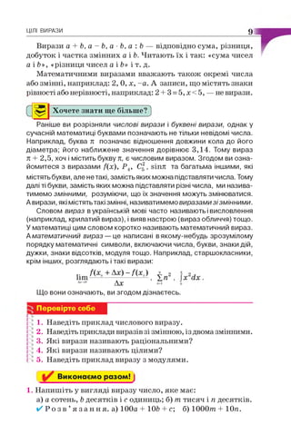 ЦІЛІ ВИРАЗИ 9
Вирази а + Ь, а - Ь, а ■Ь, а : Ь — відповідно сума, різниця,
добуток і частка змінних а і Ь. Читають їх і так: «сума чисел
а і Ь», «різниця чисел а і Ь» і т. д.
Математичними виразами вважають також окремі числа
або змінні, наприклад: 2, 0, х, -а. А записи, що містять знаки
рівності або нерівності, наприклад: 2 + 3 = 5,х<5, — не вирази.
Хочете знати ще більше'Р)
Раніше ви розрізняли числові вирази і буквені вирази, однак у
сучасній математиці буквами позначають не тільки невідомі числа.
Наприклад, буква п позначає відношення довжини кола до його
діаметра; його наближене значення дорівнює 3,14. Тому вираз
п + 2,5, хоч і містить букву п, є числовим виразом. Згодом ви озна­
йомитеся з виразами /(х ), Р 4, С |, віпл та багатьма іншими, які
містять букви, але не такі, замість яких можна підставляти числа. Тому
далі ті букви, замість яких можна підставляти різні числа, ми назива­
тимемо змінними, розуміючи, що їх значення можуть змінюватися.
Авирази, які містять такі змінні, називатимемо виразами зізмінними.
Словом вираз в українській мові часто називають і висловлення
(наприклад, крилатий вираз), і вияв настрою (вираз обличчя) тощо.
У математиці цим словом коротко називають математичний вираз.
А математичний вираз — це написані вякому-небудь зрозумілому
порядку математичні символи, включаючи числа, букви, знаки дій,
дужки, знаки відсотків, модуля тощо. Наприклад, старшокласники,
крім інших, розглядають і такі вирази:
1ІІП - / ( * .) , ± п2,
4ам0 Ах "-1 о
Що вони означають, ви згодом дізнаєтесь.
Перевірте себе
1. Наведіть приклад числового виразу.
2. Наведіть приклади виразів зі змінною, із двома змінними.
3. Які вирази називають раціональними?
4. Які вирази називають цілими?
5. Наведіть приклад виразу з модулями.
Виконаємо разом! ]
1. Напишіть у вигляді виразу число, яке має:
а) а сотень, Ьдесятків і с одиниць; б) пг тисяч і п десятків.
✓ Р о з в ’я з а н н я , а) 100а + 10Ь + с; б) 1000т + Юя.
 