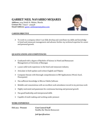 GARRET NEIL NAVARRO MOJARES
Address: 2054 Smith St. Malate, Manila
Contact No.: (0927) - 4155536
Email Address: garret_neilmojares@yahoo.com
CAREER OBJECTIVE
 To work in a company where I can fully develop and contribute my skills and knowledge
in hotel and restaurant management and advance further my technical expertise for career
and personal growth.
QUALIFICATIONS AND COMPETENCIES
 Graduated with a degree of Bachelor of Science in Hotel and Restaurant
Management at University of Batangas
 5 years solid work experience in the hotel and restaurant industry
 Articulate in both spoken and written English and Filipino
 Computer literate with thorough comprehension in MS Applications (Word, Excel,
Powerpoint)
 Has sufficient knowledge in Micros Fidelio Software
 Reliable and conscientious with an excellent work attendance record in my previous work
 Highly motivated and passionate for continuous learning and personal growth
 Has good leadership and interpersonal skills
 Capable of multi-tasking and working under pressure
WORK EXPERIENCE
Feb 2012 - Present Cost Control Staff
Buddha Bar Manila Restaurant
Job Specification:
 