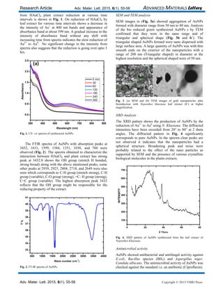 Research Article Adv. Mater. Lett. 2015, 6(1), 55-58 ADVANCED MATERIALS Letters
Adv. Mater. Lett. 2015, 6(1), 55-58 Copyright © 2015 VBRI Press
from HAuCl4 plant extract reduction at various time
intervals is shown in Fig. 1. On reduction of HAuCl4 by
leaf extract for various time intervals shows a decrease in
the intensity of Au+
at 400 nm bands and appearance of
absorbance band at about 599 nm. A gradual increase in the
intensity of absorbance band without any shift with
increasing time from spectra indicates the slow reduction of
Au3+
to Au0
. No significant change in the intensity from
spectra also suggests that the reduction is going over upto 3
hrs.
300 400 500 600 700 800 900
0.0
0.5
1.0
1.5
2.0
2.5
0 min
30
60
120
180
240
300
Absorbance
Wavelength (nm)
(a)
Fig. 1. UV–vis spectra of synthesized AuNPs.
The FTIR spectra of AuNPs with absorption peaks at
3432, 1631, 1599, 1384, 1351, 1030, and 760 were
observed (Fig. 2). The spectra obtained to characterize the
interaction between HAuCl4 and plant extract has strong
peak at 3432.0 shows the OH group (stretch H bonded,
strong broad) along with the above mentioned peaks, some
other peaks at 2959, 2925, 2804, 2718, and 2649 were also
seen which corresponds to C-H group (stretch strong), C-H
group (variable), C-O group (strong), =C- H group (strong),
C=C group (variable). The highest absorption peak 3432
reflects that the OH group might be responsible for the
reducing property of the extract.
500 1000 1500 2000 2500 3000 3500 4000
33
34
35
36
37
38
39
40
41
T%
Wave number (cm
-1
)
Fig. 2. FT-IR spectra of AuNPs.
SEM and TEM analysis
SEM images in (Fig. 3a) showed aggregation of AuNPs
formed with diameter range from 50 nm to 80 nm. Analysis
of the bio reduced green synthesized AuNPs s by TEM
confirmed that they were in the nano range and of
triangular and spherical shape (Fig. 3b and b’). The
triangular shaped AuNPs formed were nano dispersed with
large surface area. A large quantity of AuNPs was with thin
smooth ends on the exterior of the nanoparticles with a
range of 200 nm (Triangular shaped) in diameter at the
highest resolution and the spherical shaped were of 50 nm.
Fig. 3. (a) SEM and (b) TEM images of gold nanoparticles after
bioreduction with Nepenthes khasiana leaf extract (b’) at higher
magnification.
XRD Analysis
The XRD pattern shows the production of AuNPs by the
reduction of Au3+
to Au0
using N. Khasiana. The diffracted
intensities have been recorded from 20° to 80° at 2 theta
angles. The diffracted pattern in Fig. 4 significantly
corresponds to pure AuNPs. In the spectra clear peaks are
not observed it indicates that the nanoparticles had a
spherical structure. Broadening peak and noise were
probably related to the effect of the nano particles as
supported by SEM and the presence of various crystalline
biological molecules in the plants extracts.
0 20 40 60 80
100
200
300
400
500
600
700
INTENSITY
2 Theta
Fig. 4. XRD pattern of AuNPs synthesized from the leaf extract of
Nepenthes Khasiana.
Antimicrobial activity
AuNPs showed antibacterial and antifungal activity against
E.coli, Bacillus species (BH2) and Aspergillus niger,
Candida albicans. The antimicrobial activity of AuNPs was
checked against the standard i.e. an antibiotic (Ciproflaxin).
 