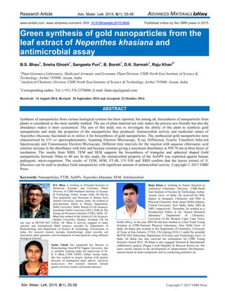 Research Article Adv. Mater. Lett. 2015, 6(1), 55-58 ADVANCED MATERIALS Letters
Adv. Mater. Lett. 2015, 6(1), 55-58 Copyright © 2015 VBRI Press
www.amlett.com, www.vbripress.com/aml, DOI: 10.5185/amlett.2015.5609 Published online by the VBRI press in 2015
Green synthesis of gold nanoparticles from the
leaf extract of Nepenthes khasiana and
antimicrobial assay
B.S. Bhau
1
, Sneha Ghosh
1
, Sangeeta Puri
1
, B. Borah
1
, D.K. Sarmah
1
, Raju Khan
2*
1
Plant Genomics Laboratory, Medicinal Aromatic and Economic Plant Division, CSIR-North East Institute of Science &
Technology, Jorhat 785006, Assam, India
2
Analytical Chemistry Division, CSIR-North East Institute of Science & Technology, Jorhat 785006, Assam, India
*
Corresponding author. Tel: (+91) 376 2370806; E-mail: khan.raju@gmail.com
Received: 14 August 2014, Revised: 26 September 2014 and Accepted: 21 October 2014
ABSTRACT
Synthesis of nanoparticles from various biological systems has been reported, but among all, biosynthesis of nanoparticles from
plants is considered as the most suitable method. The use of plant material not only makes the process eco-friendly but also the
abundance makes it more economical. The aim of this study was to investigate the ability of this plant to synthesis gold
nanoparticles and study the properties of the nanoparticles thus produced. Antimicrobial activity and medicinal values of
Nepenthes khasiana fascinated us to utilize it for biosynthesis of gold nanoparticles. The synthesized gold nanoparticles were
characterized by UV-vis spectrophotometry, Scanning Electron Microscopy, X-ray Diffraction, Fourier Transform Infra-red
Spectroscopy and Transmission Electron Microscopy. Different time intervals for the reaction with aqueous chloroauric acid
solution increase in the absorbance with time and became constant giving a maximum absorbance at 599.78 nm at three hours of
incubation. The results from XRD, TEM and SEM supports the biosynthesis of triangular and spherical shaped Gold
nanoparticles between 50nm to 80 nm. In this study, the antimicrobial property of the AuNPS was exploited against human
pathogenic micro-organisms. The results of TEM, SEM, FT-IR, UV-VIS and XRD confirm that the leaves extract of N.
Khasiana can be used to produce Gold nanoparticles with significant amount of antimicrobial activity. Copyright © 2015 VBRI
Press.
Keywords: Nanoaprticles, FTIR, AuNPs, Nepenthes khasiana, SEM, Antimicrobial.
B.S. Bhau is working as Principal Scientist at
Medicinal Aromatic and Economic Plants
Division of CSIR-Northeast Institute of Science
& Technology, Jorhat, Assam. India. He did his
Post graduation and Doctorate in Botany from
Jammu University, Jammu, India. He worked as
post-doctorate fellow in Botany Department,
Delhi University, Delhi; School of Life Sciences,
Jawaharlal Nehru University (JNU), Delhi & The
Energy & Resources Institute (TERI), Delhi. Dr.
Bhau also worked in the School of Life Sciences,
Dundee University, Dundee, Scotland, UK for
one year as BOYSCAST Fellow. Dr. Bhau is actively engaged in many
national and International R&D projects awarded by Department of
Biotechnology and Department of Science & Technology, Government of
India. His research interest includes biotechnology, plant microbe soil
interaction, plant genomics and development of nano-particles using different
biological material.
Sneha Ghosh has completed her Masters in
Biotechnology from RTM Nagpur University. She
is currently working under the supervision of Dr.
B. S. Bhau, CSIR- NEIST, Jorhat, Assam, India.
She has worked in project dealing with genetic
diversity of endangered plant species Aquilaria
malaccensis. Her research interests include
genetic diversity studies and human diseases.
Raju Khan is working as Senior Scientist at
Analytical Chemistry Division, CSIR-North
East Institute of Science & Technology, Jorhat,
Assam, Govt. of India. He received his MSc
degree in Inorganic Chemistry and PhD in
Physical Chemistry from Jamia Millia Islamia,
Central University, New Delhi, India, 2002 &
2005, respectively. Thereafter, he worked as a
Postdoctoral Fellow at the “Sensor Research
laboratory” Department of Chemistry,
University of the Western Cape, Cape Town,
South Africa, in the year 2005-06 and also worked as a Fast Track Young
Scientist at CSIR-National Physical Laboratory, New Delhi Govt. of
India. Dr Khan also worked in the Department of Chemistry; University
of Texas at San-Antonio, UTSA, USA during 2010-11 under the awarded
BOYSCAST fellowship, Department of Science and Technology, Govt. of
India. Dr Khan has also received the nomination for CSIR Young
Scientist Award 2012. Dr Khan is also engaged National & International
collaborative project, Prague Czech Republic & Moscow Russia etc. His
main current interest in the development of Amperometric Bio/Immuno-
sensors based on nano-composites and on conducting polymers etc.
 