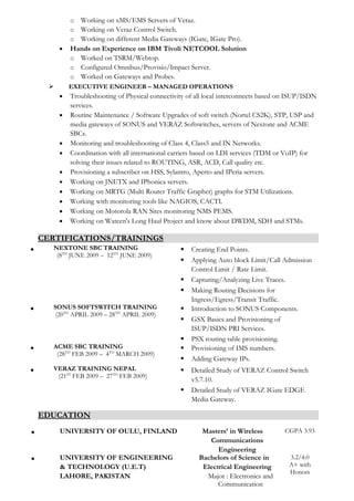 o Working on xMS/EMS Servers of Veraz.
o Working on Veraz Control Switch.
o Working on different Media Gateways (IGate, IGate Pro).
• Hands on Experience on IBM Tivoli NETCOOL Solution
o Worked on TSRM/Webtop.
o Configured Omnibus/Provisio/Impact Server.
o Worked on Gateways and Probes.
 EXECUTIVE ENGINEER – MANAGED OPERATIONS
• Troubleshooting of Physical connectivity of all local interconnects based on ISUP/ISDN
services.
• Routine Maintenance / Software Upgrades of soft switch (Nortel CS2K), STP, USP and
media gateways of SONUS and VERAZ Softswitches, servers of Nextone and ACME
SBCs.
• Monitoring and troubleshooting of Class 4, Class5 and IN Networks.
• Coordination with all international carriers based on LDI services (TDM or VoIP) for
solving their issues related to ROUTING, ASR, ACD, Call quality etc.
• Provisioning a subscriber on HSS, Sylantro, Aperto and IPeria servers.
• Working on JNETX and IPhonica servers.
• Working on MRTG (Multi Router Traffic Grapher) graphs for STM Utilizations.
• Working with monitoring tools like NAGIOS, CACTI.
• Working on Motorola RAN Sites monitoring NMS PEMS.
• Working on Wateen's Long Haul Project and know about DWDM, SDH and STMs.
CERTIFICATIONS/TRAININGS
• NEXTONE SBC TRAINING
(8TH
JUNE 2009 – 12TH
JUNE 2009)
 Creating End Points.
 Applying Auto block Limit/Call Admission
Control Limit / Rate Limit.
 Capturing/Analyzing Live Traces.
 Making Routing Decisions for
Ingress/Egress/Transit Traffic.
• SONUS SOFTSWITCH TRAINING
(20TH
APRIL 2009 – 28TH
APRIL 2009)
 Introduction to SONUS Components.
 GSX Basics and Provisioning of
ISUP/ISDN PRI Services.
 PSX routing table provisioning.
• ACME SBC TRAINING
(28TH
FEB 2009 – 4TH
MARCH 2009)
 Provisioning of IMS numbers.
 Adding Gateway IPs.
• VERAZ TRAINING NEPAL
(21ST
FEB 2009 – 27TH
FEB 2009)
 Detailed Study of VERAZ Control Switch
v5.7.10.
 Detailed Study of VERAZ IGate EDGE
Media Gateway.
EDUCATION
• UNIVERSITY OF OULU, FINLAND Masters’ in Wireless
Communications
Engineering
CGPA 3.93
• UNIVERSITY OF ENGINEERING
& TECHNOLOGY (U.E.T)
LAHORE, PAKISTAN
Bachelors of Science in
Electrical Engineering
Major : Electronics and
Communication
3.2/4.0
A+ with
Honors
 