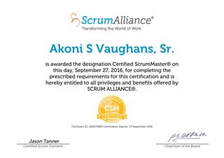 Akoni S Vaughans, Sr.
is awarded the designation Certified ScrumMaster® on
this day, September 27, 2016, for completing the
prescribed requirements for this certification and is
hereby entitled to all privileges and benefits offered by
SCRUM ALLIANCE®.
Certificant ID: 000570893 Certification Expires: 27 September 2018
Jason Tanner
Certified Scrum Trainer® Chairman of the Board
 