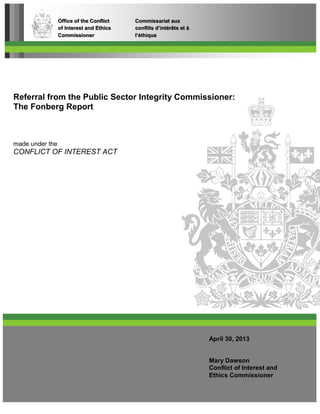 Referral from the Public Sector Integrity Commissioner:
The Fonberg Report
made under the
CONFLICT OF INTEREST ACT
Office of the Conflict Commissariat aux
of Interest and Ethics conflits d’intérêts et à
Commissioner l’éthique
April 30, 2013
Mary Dawson
Conflict of Interest and
Ethics Commissioner
 