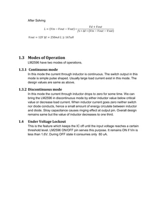 After Solving
= ( − − ) ∗
+
∗ ∆ ∗ ( − − )
= 12 	∆ = 250 	 ≥ 167
1.3 Modes of Operation
LM2596 have two modes of operations.
1.3.1 Continuous mode
In this mode the current through inductor is continuous. The switch output in this
mode is simple pulse shaped. Usually large load current exist in this mode. The
design values are same as above.
1.3.2 Discontinuous mode
In this mode the current through inductor drops to zero for some time. We can
bring the LM2596 in discontinuous mode by either inductor value below critical
value or decrease load current. When inductor current goes zero neither switch
nor diode conducts, hence a small amount of energy circulate between inductor
and diode. Stray capacitance causes ringing effect at output pin. Overall design
remains same but the value of inductor decreases to one third.
1.4 Under Voltage Lockout
This is the feature which keeps the IC off until the input voltage reaches a certain
threshold level. LM2596 ON/OFF pin serves this purpose. It remains ON if Vin is
less than 1.6V. During OFF state it consumes only 80 uA.
 