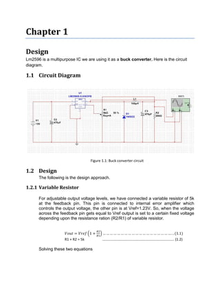 Chapter 1
Design
Lm2596 is a multipurpose IC we are using it as a buck converter. Here is the circuit
diagram.
1.1 Circuit Diagram
Figure 1.1: Buck converter circuit
1.2 Design
The following is the design approach.
1.2.1 Variable Resistor
For adjustable output voltage levels, we have connected a variable resistor of 5k
at the feedback pin. This pin is connected to internal error amplifier which
controls the output voltage, the other pin is at Vref=1.23V. So, when the voltage
across the feedback pin gets equal to Vref output is set to a certain fixed voltage
depending upon the resistance ration (R2/R1) of variable resistor.
= 1 + … … … … … … … … … … … … … … … … … … … . . (1.1)
R1 + R2 = 5k ………………………………………………………………….… (1.2)
Solving these two equations
 