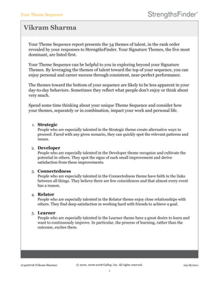 Vikram Sharma
Your Theme Sequence report presents the 34 themes of talent, in the rank order
revealed by your responses to StrengthsFinder. Your Signature Themes, the five most
dominant, are listed first.
Your Theme Sequence can be helpful to you in exploring beyond your Signature
Themes. By leveraging the themes of talent toward the top of your sequence, you can
enjoy personal and career success through consistent, near-perfect performance.
The themes toward the bottom of your sequence are likely to be less apparent in your
day-to-day behaviors. Sometimes they reflect what people don't enjoy or think about
very much.
Spend some time thinking about your unique Theme Sequence and consider how
your themes, separately or in combination, impact your work and personal life.
1. Strategic
People who are especially talented in the Strategic theme create alternative ways to
proceed. Faced with any given scenario, they can quickly spot the relevant patterns and
issues.
2. Developer
People who are especially talented in the Developer theme recognize and cultivate the
potential in others. They spot the signs of each small improvement and derive
satisfaction from these improvements.
3. Connectedness
People who are especially talented in the Connectedness theme have faith in the links
between all things. They believe there are few coincidences and that almost every event
has a reason.
4. Relator
People who are especially talented in the Relator theme enjoy close relationships with
others. They find deep satisfaction in working hard with friends to achieve a goal.
5. Learner
People who are especially talented in the Learner theme have a great desire to learn and
want to continuously improve. In particular, the process of learning, rather than the
outcome, excites them.
Your Theme Sequence
274976718 (Vikram Sharma) © 2000, 2006-2008 Gallup, Inc. All rights reserved.
1
09/18/2011
 