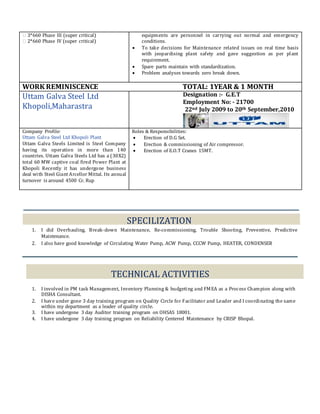 � 3*660 Phase III (super critical)
� 2*660 Phase IV (super critical)
equipments are personnel in carrying out normal and emergency
conditions.
 To take decisions for Maintenance related issues on real time basis
with jeopardising plant safety and gave suggestion as per plant
requirement.
 Spare parts maintain with standardization.
 Problem analyses towards zero break down.
WORK REMINISCENCE TOTAL: 1YEAR & 1 MONTH
Uttam Galva Steel Ltd
Khopoli,Maharastra
Designation :- G.E.T
Employment No: - 21700
22nd July 2009 to 20th September,2010
Company Profile:
Uttam Galva Steel Ltd Khopoli Plant
Uttam Galva Steels Limited is Steel Company
having its operation in more than 140
countries. Uttam Galva Steels Ltd has a (30X2)
total 60 MW captive coal fired Power Plant at
Khopoli Recently it has undergone business
deal with Steel Giant Arcellor Mittal. Its annual
turnover is around 4500 Cr. Rup
Roles & Responsibilities:
 Erection of D.G Set.
 Erection & commissioning of Air compressor.
 Erection of E.O.T Cranes 15MT.
SPECILIZATION
1. I did Overhauling, Break-down Maintenance, Re-commissioning, Trouble Shooting, Preventive, Predictive
Maintenance.
2. I also have good knowledge of Circulating Water Pump, ACW Pump, CCCW Pump, HEATER, CONDENSER
TECHNICAL ACTIVITIES
1. I involved in PM task Management, Inventory Planning & budgeting and FMEA as a Process Champion along with
DISHA Consultant.
2. I have under gone 3 day training program on Quality Circle for Facilitator and Leader and I coordinating the same
within my department as a leader of quality circle.
3. I have undergone 3 day Auditor training program on OHSAS 18001.
4. I have undergone 3 day training program on Reliability Centered Maintenance by CRISP Bhopal.
 