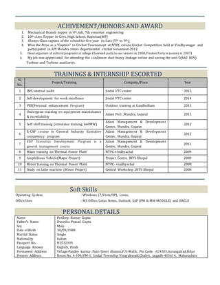 ACHIVEMENT/HONORS AND AWARD
1. Mechanical Branch topper in 4th, 6th, 7th semester engineering
2. 10th class Topper in Govt. High School, Rajmilan(MP)
3. Always Class captain of the school for five year in class (5th to 9th )
4. Won the Prize as a “Captain” in Cricket Tournament at NTPC colony Cricket Competition held at Vindhyanagar and
participated in API Mundra inters departmental cricket tornament-2012.
5. Head organizer of culturalprograms at college (Farewell party to our seniors in 2008,Fresher Party to juniors in 2007)
6. My job was appreciated for attending the condenser duct heavy leakage online and saving the unit-5(660 MW)
Turbine and Turbine auxiliaries.
TRAININGS & INTERNSHIP ESCORTED
Sl.
No.
Project/Training Company/Place Year
1 IMS internal audit Jindal VTC center 2015
2 Self-development for work excellence Jindal VTC center 2014
3 PEP(Personal enhancement Program) Outdoor training at Gandhidham 2013
4
Undergone training on equipment maintenance
& its reliability
Adani Port ,Mundra, Gujarat 2013
5 Soft skill training (simulator training 660MW)
Adani Management & Development
Centre, Mundra, Gujarat
2012
6
E-CAP course in General Industry Executive
competency program
Adani Management & Development
Centre, Mundra, Gujarat
2012
7
EDP Executive Development Program is a
general management course
Adani Management & Development
Centre, Mundra, Gujarat
2011
8 Major training on Thermal Power Plant NTPC-vindhyachal 2009
9 Amphibious Vehicle(Major Project) Project Centre, BITS Bhopal 2009
10 Minor training on Thermal Power Plant NTPC- vindhyachal 2008
11 Study on lathe machine (Minor Project) Central Workshop ,BITS Bhopal 2008
Soft Skills
Operating System : Windows (7/Vista/XP), Linux;
Office Uses : MS Office, Lotus Notes, Outlook, SAP (PM & MM MODULE) and ORCLE
PERSONAL DETAILS
Name
Father’s Name
Sex
Date of Birth
Marital Status
Nationality
Passport No.
Language Known
Permanent Address
Present Address
Pradeep Kumar Gupta
Dwarika Prasad Gupta
Male
30/09/1988
Single
Indian
H2512339
English, Hindi
Village-Pandey karma ,Post:-Simri dhamni,P.S:-Malik, Pin Code: -824303,Aurangabad,Bihar
Room No. A-106/FM-1, Jindal Township Vinayakwadi,Chaferi, jaigadh-415614, Maharashtra
 