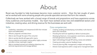 About
Roost was founded to help businesses become more customer centric. Over the last couple of years
we’ve worked with some amazing people who provide specialist services that form the network.
Collectively we have worked with a broad range of brands and propositions and have experience across
many audiences and business models. Our team have worked across new and established sectors and
industries, creating value, and driving revenue for the businesses we work with.
07/10/16 Roost Consulting limited 2
Skills:
•  Leadership, networking and interpersonal skills that motivate
teams and stakeholders
•  Efficient, pragmatic and data driven
•  Able to see through the eyes of the consumer
•  Able to quickly identify skill gaps within teams
•  Strong analytical and problem solving skills, highly numerate
and able to draw meaningful insights
•  Able to translate business and marketing objectives into
technical requirements and manage delivery
Core competencies:
•  Creating, building and developing multi-skilled, multi-channel
teams and individuals
•  Providing the technical capability to deliver business plans
•  Developing freemium, micro-payment, ecommerce, subscription,
and lead generation business models
•  Agile methodology through KPI setting, review and validation
•  Creating actionable customer feedback loops
•  Financial planning (P&L management), analysis and reporting
•  Director level experience within a large senior management team
 